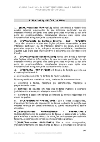 CURSO ON-LINE - D. CONSTITUCIONAL NAS 5 FONTES
PROFESSOR: VÍTOR CRUZ
142
Prof. Vítor Cruz WWW.PONTODOSCONCURSOS.COM.BR
LISTA DAS QUESTÕES DA AULA:
1. (ESAF/Procurador PGFN/2012) Todos têm direito a receber dos
órgãos públicos informações de seu interesse particular, ou de
interesse coletivo ou geral, que serão prestadas no prazo da lei, sob
pena de responsabilidade, ressalvadas aquelas cujo sigilo seja
imprescindível à segurança da sociedade e do Estado.
2. (FGV/Analista de Controle Interno – SAD – PE/2009)
Todos têm direito a receber dos órgãos públicos informações de seu
interesse particular, ou de interesse coletivo ou geral, que serão
prestadas no prazo da lei, sob pena de responsabilidade, ressalvadas
aquelas cujo sigilo seja imprescindível à segurança da sociedade e do
Estado.
3. (FGV/Advogado-Senado/2008) Todos têm direito a receber
dos órgãos públicos informações de seu interesse particular, ou de
interesse coletivo ou geral, que serão prestadas no prazo da lei, sob
pena de responsabilidade, ressalvadas aquelas cujo sigilo seja
imprescindível à segurança da sociedade e do Estado.
4. (FCC/AJAA - TRT 4ª/2009) O Direito de Petição previsto na
Constituição Federal é:
a) exercido tão somente no âmbito do Poder Judiciário.
b) assegurado aos brasileiros natos, maiores de vinte e um anos.
c) extensivo a todos, nacionais ou estrangeiros, mediante o
pagamento de taxas.
d) destinado ao cidadão em face dos Poderes Públicos e exercido
judicialmente apenas por advogado constituído.
e) garantido a todos em defesa de direitos ou contra ilegalidade ou
abuso de poder.
5. (FCC/Secretário-MPE-RS/2008) São a todos assegurados,
independentemente do pagamento de taxas, o direito de petição aos
Poderes Públicos em defesa de direitos ou contra ilegalidade ou abuso
de poder.
6.(CESPE/Analista Administrativo - PREVIC/2011)
Independentemente do pagamento de taxas, é assegurada a todos,
para a defesa e esclarecimento de situações de interesse pessoal e de
terceiro, a obtenção de certidões em repartições públicas.
7.(ESAF/Procurador PGFN/2012) São a todos assegurados,
independentemente do pagamento de taxas, a obtenção de certidões
 