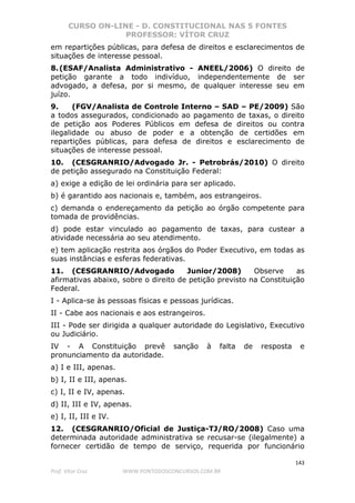 CURSO ON-LINE - D. CONSTITUCIONAL NAS 5 FONTES
PROFESSOR: VÍTOR CRUZ
143
Prof. Vítor Cruz WWW.PONTODOSCONCURSOS.COM.BR
em repartições públicas, para defesa de direitos e esclarecimentos de
situações de interesse pessoal.
8.(ESAF/Analista Administrativo - ANEEL/2006) O direito de
petição garante a todo indivíduo, independentemente de ser
advogado, a defesa, por si mesmo, de qualquer interesse seu em
juízo.
9. (FGV/Analista de Controle Interno – SAD – PE/2009) São
a todos assegurados, condicionado ao pagamento de taxas, o direito
de petição aos Poderes Públicos em defesa de direitos ou contra
ilegalidade ou abuso de poder e a obtenção de certidões em
repartições públicas, para defesa de direitos e esclarecimento de
situações de interesse pessoal.
10. (CESGRANRIO/Advogado Jr. - Petrobrás/2010) O direito
de petição assegurado na Constituição Federal:
a) exige a edição de lei ordinária para ser aplicado.
b) é garantido aos nacionais e, também, aos estrangeiros.
c) demanda o endereçamento da petição ao órgão competente para
tomada de providências.
d) pode estar vinculado ao pagamento de taxas, para custear a
atividade necessária ao seu atendimento.
e) tem aplicação restrita aos órgãos do Poder Executivo, em todas as
suas instâncias e esferas federativas.
11. (CESGRANRIO/Advogado Junior/2008) Observe as
afirmativas abaixo, sobre o direito de petição previsto na Constituição
Federal.
I - Aplica-se às pessoas físicas e pessoas jurídicas.
II - Cabe aos nacionais e aos estrangeiros.
III - Pode ser dirigida a qualquer autoridade do Legislativo, Executivo
ou Judiciário.
IV - A Constituição prevê sanção à falta de resposta e
pronunciamento da autoridade.
a) I e III, apenas.
b) I, II e III, apenas.
c) I, II e IV, apenas.
d) II, III e IV, apenas.
e) I, II, III e IV.
12. (CESGRANRIO/Oficial de Justiça-TJ/RO/2008) Caso uma
determinada autoridade administrativa se recusar-se (ilegalmente) a
fornecer certidão de tempo de serviço, requerida por funcionário
 