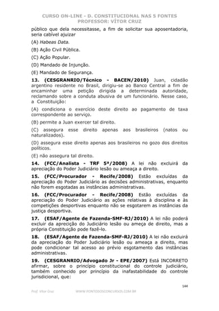 CURSO ON-LINE - D. CONSTITUCIONAL NAS 5 FONTES
PROFESSOR: VÍTOR CRUZ
144
Prof. Vítor Cruz WWW.PONTODOSCONCURSOS.COM.BR
público que dela necessitasse, a fim de solicitar sua aposentadoria,
seria cabível ajuizar
(A) Habeas Data.
(B) Ação Civil Pública.
(C) Ação Popular.
(D) Mandado de Injunção.
(E) Mandado de Segurança.
13. (CESGRANRIO/Técnico - BACEN/2010) Juan, cidadão
argentino residente no Brasil, dirigiu-se ao Banco Central a fim de
encaminhar uma petição dirigida a determinada autoridade,
reclamando sobre a conduta abusiva de um funcionário. Nesse caso,
a Constituição:
(A) condiciona o exercício deste direito ao pagamento de taxa
correspondente ao serviço.
(B) permite a Juan exercer tal direito.
(C) assegura esse direito apenas aos brasileiros (natos ou
naturalizados).
(D) assegura esse direito apenas aos brasileiros no gozo dos direitos
políticos.
(E) não assegura tal direito.
14. (FCC/Analista - TRF 5ª/2008) A lei não excluirá da
apreciação do Poder Judiciário lesão ou ameaça a direito.
15. (FCC/Procurador - Recife/2008) Estão excluídas da
apreciação do Poder Judiciário as decisões administrativas, enquanto
não forem esgotadas as instâncias administrativas.
16. (FCC/Procurador - Recife/2008) Estão excluídas da
apreciação do Poder Judiciário as ações relativas à disciplina e às
competições desportivas enquanto não se esgotarem as instâncias da
justiça desportiva.
17. (ESAF/Agente de Fazenda-SMF-RJ/2010) A lei não poderá
excluir da aprecição do Judiciário lesão ou ameça de direito, mas a
própria Constituição pode fazê-lo.
18. (ESAF/Agente de Fazenda-SMF-RJ/2010) A lei não excluirá
da apreciação do Poder Judiciário lesão ou ameaça a direito, mas
pode condicionar tal acesso ao prévio esgotamento das instâncias
administrativas.
19. (CESGRANRIO/Advogado Jr - EPE/2007) Está INCORRETO
afirmar, sobre o princípio constitucional do controle judiciário,
também conhecido por princípio da inafastabilidade do controle
jurisdicional, que:
 
