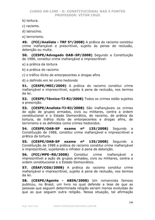 CURSO ON-LINE - D. CONSTITUCIONAL NAS 5 FONTES
PROFESSOR: VÍTOR CRUZ
148
Prof. Vítor Cruz WWW.PONTODOSCONCURSOS.COM.BR
b) tortura.
c) racismo.
d) latrocínio.
e) terrorismo.
49. (FCC/Analista - TRF 5ª/2008) A prática do racismo constitui
crime inafiançável e prescritível, sujeito às penas de reclusão,
detenção ou multa.
50. (CESPE/Advogado OAB–SP/2008) Segundo a Constituição
de 1988, constitui crime inafiançável e imprescritível:
a) a prática da tortura
b) a prática do racismo
c) o tráfico ilícito de entorpecentes e drogas afins
d) o definido em lei como hediondo
51. (CESPE/MEC/2009) A prática do racismo constitui crime
inafiançável e imprescritível, sujeito à pena de reclusão, nos termos
da lei.
52. (CESPE/Técnico-TJ-RJ/2008) Todos os crimes estão sujeitos
a prescrição.
53. (CESPE/Analista-TJ-RJ/2008) São inafiançáveis os crimes
de ação de grupos armados, civis ou militares, contra a ordem
constitucional e o Estado Democrático, de racismo, de prática da
tortura, de tráfico ilícito de entorpecentes e drogas afins, de
terrorismo e os definidos como crimes hediondos.
54. (CESPE/OAB-SP exame nº 135/2008) Segundo a
Constituição de 1988, constitui crime inafiançável e imprescritível a
prática da tortura.
55. (CESPE/OAB-SP exame nº 135/2008) Segundo a
Constituição de 1988 a prática do racismo constitui crime inafiançável
e imprescritível, sujeitando o infrator à pena de detenção.
56. (FCC/MPE–RS/2008) Constitui crime inafiançável e
imprescritível a ação de grupos armados, civis ou militares, contra a
ordem constitucional e o Estado Democrático.
57. (ESAF/CGU/2008) A prática do racismo constitui crime
inafiançável e imprescritível, sujeito à pena de reclusão, nos termos
da lei.
58. (CESPE/Agente - ABIN/2008) Um romancista famoso
publicou, no Brasil, um livro no qual defende a tese de que as
pessoas que seguem determinada religião seriam menos evoluídas do
que as que seguem outra religião. Nessa situação, tal afirmação
 
