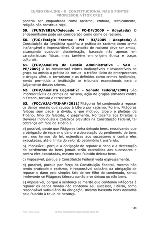 CURSO ON-LINE - D. CONSTITUCIONAL NAS 5 FONTES
PROFESSOR: VÍTOR CRUZ
149
Prof. Vítor Cruz WWW.PONTODOSCONCURSOS.COM.BR
poderia ser enquadrada como racismo, embora, tecnicamente,
religião não constitua raça.
59. (FUNIVERSA/Delegado - PC-DF/2009 - Adaptada) O
antissemitismo pode ser considerado como crime de racismo.
60. (FJG/Estágio Forense - PM - RJ/2009 - Adaptada) A
Constituição da República qualifica a prática do racismo como crime
inafiançável e imprescritível. O conceito de racismo deve ser amplo,
alcançando qualquer discriminação, baseada não apenas em
características físicas, mas também em origem étnica e traços
culturais.
61. (FGV/Analista de Gestão Administrativa – SAD –
PE/2009) A lei considerará crimes inafiançáveis e insuscetíveis de
graça ou anistia a prática da tortura, o tráfico ilícito de entorpecentes
e drogas afins, o terrorismo e os definidos como crimes hediondos,
sendo permitida a instituição de tribunais excepcionais para o
julgamento desses crimes.
62. (FGV/Analista Legislativo – Senado Federal/2008) São
imprescritíveis os crimes de racismo, ação de grupos armados contra
o Estado, tortura e terrorismo.
63. (FCC/AJAJ-TRE-AP/2011) Pitágoras foi condenado a reparar
os danos morais que causou à Libero por racismo. Porém, Pitágoras
faleceu sem pagar a dívida, o que motivou Libero a pleitear de
Tibério, filho do falecido, o pagamento. No tocante aos Direitos e
Deveres Individuais e Coletivos previstos na Constituição Federal, tal
cobrança em face de Tibério é
a) possível, desde que Pitágoras tenha deixado bens, ressalvando que
a obrigação de reparar o dano e a decretação do perdimento de bens
ser, nos termos da lei, estendidas aos sucessores e contra eles
executadas, até o limite do valor do patrimônio transferido.
b) impossível, porque a obrigação de reparar o dano e a decretação
do perdimento de bens jamais serão estendidas aos sucessores e
contra eles executadas, mesmo se o falecido deixou bens.
c) impossível, porque a Constituição Federal veda expressamente.
d) possível, porque por força da Constituição Federal, mesmo não
tendo praticado o racismo, é responsável solidário da obrigação de
reparar o dano pelo simples fato de ser filho do condenado, sendo
irrelevante se Pitágoras faleceu ou não e se deixou ou não bens.
e) impossível, porque a sentença de mérito que condenou Pitágoras à
reparar os danos morais não condenou seu sucessor, Tibério, como
responsável subsidiário da obrigação, mesmo havendo bens deixados
pelo falecido à titulo de herança.
 