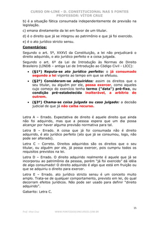 CURSO ON-LINE - D. CONSTITUCIONAL NAS 5 FONTES
PROFESSOR: VÍTOR CRUZ
15
Prof. Vítor Cruz WWW.PONTODOSCONCURSOS.COM.BR
b) é a situação fática consumada independentemente de previsão na
legislação.
c) emana diretamente da lei em favor de um titular.
d) é o direito que já se integrou ao patrimônio e que já foi exercido.
e) é o ato jurídico stricto sensu.
Comentários:
Segundo o art. 5º, XXXVI da Constituição, a lei não prejudicará o
direito adquirido, o ato jurídico perfeito e a coisa julgada.
Segundo o art. 6º da Lei de Introdução às Normas de Direito
Brasileiro (LINDB – antiga Lei de Introdução ao Código Civil - LICC):
• (§1º) Reputa-se ato jurídico perfeito: o já consumado
segundo a lei vigente ao tempo em que se efetuou.
• (§2º) Consideram-se adquiridos: assim os direitos que o
seu titular, ou alguém por ele, possa exercer, como aqueles
cujo começo do exercício tenha termo ("data") pré-fixo, ou
condição pré-estabelecida inalterável, a arbítrio de
outrem.
• (§3º) Chama-se coisa julgada ou caso julgado: a decisão
judicial de que já não caiba recurso.
Letra A – Errado. Expectativa de direito é aquele direito que ainda
não foi adquirido, mas que a pessoa espera que um dia possa
alcançar por haver alguma previsão normativa para tal.
Letra B – Errado. A coisa que já foi consumada não é direito
adquirido, é ato jurídico perfeito (ato que já se consumou, logo, não
pode ser alterado).
Letra C – Correto. Direitos adquiridos são os direitos que o seu
titular, ou alguém por ele, já possa exercer, pois cumpriu todos os
requisitos previstos na lei.
Letra D – Errado. O direito adquirido realmente é aquele que já se
incorporou ao patrimônio da pessoa, porém “já foi exercido” dá idéia
de algo consumado! O direito adquirido é algo que está em fruição ou
que se adquiriu o direito para exercer.
Letra E – Errado. ato jurídico stricto sensu é um conceito muito
amplo. Trata-se de qualquer comportamento, previsto em lei, do qual
decorram efeitos jurídicos. Não pode ser usado para definir “direito
adquirido”.
Gabarito: Letra C.
 