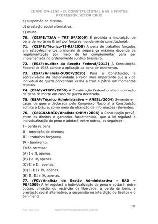 CURSO ON-LINE - D. CONSTITUCIONAL NAS 5 FONTES
PROFESSOR: VÍTOR CRUZ
151
Prof. Vítor Cruz WWW.PONTODOSCONCURSOS.COM.BR
c) suspensão de direitos.
d) prestação social alternativa.
e) multa.
70. (CESPE/TJAA - TRT 5ª/2009) É proibida a instituição de
pena de morte no Brasil por força de mandamento constitucional.
71. (CESPE/Técnico-TJ-RJ/2008) A pena de trabalhos forçados
em estabelecimentos prisionais de segurança máxima depende de
regulamentação por meio de lei complementar para ser
implementada no ordenamento jurídico brasileiro.
72. (ESAF/Auditor da Receita Federal/2012) A Constituição
Federal de 1988 admite a aplicação da pena de banimento.
73. (ESAF/Analista-SUSEP/2010) Para a Constituição, a
sobrevivência da nacionalidade é valor mais importante que a vida
individual de quem porventura venha a trair a pátria em momentos
cruciais.
74. (ESAF/ATRFB/2009) A Constituição Federal proíbe a aplicação
de pena de morte em caso de guerra declarada.
75. (ESAF/Técnico Administrativo – ANEEL/2004) Somente em
casos de guerra declarada pelo Congresso Nacional a Constituição
admite a tortura, como meio de obtenção de informações relevantes.
76. (CESGRANRIO/Analista-DNPM/2006) A Constituição prevê,
entre os direitos e garantias fundamentais, que a lei regulará a
individualização da pena e adotará, entre outras, as seguintes:
I - perda de bens;
II - interdição de direitos;
III - trabalhos forçados;
IV - banimento.
Estão corretas:
(A) I e II, apenas.
(B) I e IV, apenas.
(C) II e III, apenas.
(D) I, III e IV, apenas.
(E) II, III e IV, apenas.
77. (FGV/Analista de Gestão Administrativa – SAD –
PE/2009) A lei regulará a individualização da pena e adotará, entre
outras, privação ou restrição da liberdade, a perda de bens, a
prestação social alternativa, a suspensão ou interdição de direitos e o
banimento.
 