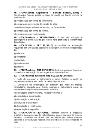 CURSO ON-LINE - D. CONSTITUCIONAL NAS 5 FONTES
PROFESSOR: VÍTOR CRUZ
152
Prof. Vítor Cruz WWW.PONTODOSCONCURSOS.COM.BR
78. (FGV/Técnico Legislativo – Senado Federal/2008) A
Constituição Federal proíbe a pena de morte no Brasil, exceto na
hipótese de:
a) condenação por crime de terrorismo.
b) em caso de decretação de estado de sítio.
c) condenação por crimes hediondos, na forma da lei.
d) condenação por crime de tortura.
e) em caso de guerra declarada.
79. (FCC/Analista - TRT-SP/2008) O ato de entregar o
estrangeiro a outro Estado por delito nele praticado é denominado
deportação.
80. (FCC/AJEM - TRT 8º/2010) A espécie de extradição
requerida por um Estado soberano estrangeiro ao Brasil é classificada
de:
a) bilateral.
b) unilateral.
c) objetiva.
d) fundamental.
e) passiva.
81. (FCC/Analista - TRT 15ª/2009) Será, em qualquer hipótese,
concedida a extradição de estrangeiro por crime político.
82. (FCC/Técnico Judiciário TRE-AC/2003) Considere:
I. Modo de entregar o estrangeiro a outro Estado, a partir de
requerimento deste, em razão de delito lá praticado.
II. Devolução de estrangeiro ao exterior, por meio de medida
compulsória adotada pelo Brasil, quando o estrangeiro entra ou
permanece irregularmente no nosso território.
Tais situações dizem respeito, respectivamente, a
a) extradição e deportação.
b) deportação e extradição.
c) expulsão e extradição.
d) deportação e repatriação.
e) repatriação e expulsão.
83. (FCC/AJEM-TRT-23ª/2011) Homero obteve a cidadania
brasileira, após processo de naturalização, porém seu país de origem,
Jamaica, requereu ao Brasil sua extradição por crime comum.
Segundo a Constituição Federal, sua extradição só será concedida no
caso
 