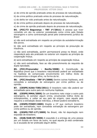 CURSO ON-LINE - D. CONSTITUCIONAL NAS 5 FONTES
PROFESSOR: VÍTOR CRUZ
153
Prof. Vítor Cruz WWW.PONTODOSCONCURSOS.COM.BR
a) de crime de opinião praticado antes do processo de naturalização.
b) de crime político praticado antes do processo de naturalização.
c) do delito ter sido praticado antes da naturalização.
d) de crime político praticado depois do processo de naturalização.
e) de crime de opinião praticado depois do processo de naturalização.
84. (FCC/TJ Segurança - TRT 1ª/2011) A pessoa que tiver
cometido um ato no exterior considerado como crime pelo Estado
estrangeiro e como contravenção penal pelo ordenamento jurídico do
Brasil
a) não será extraditada em respeito ao princípio da autodeterminação
dos povos.
b) não será extraditada em respeito ao principio da presunção de
inocência.
c) não será extraditada, porém permanecerá presa no Brasil, onde
responderá pelo ato praticado no exterior em respeito ao princípio da
cooperação mútua.
d) será extraditada em respeito ao princípio da cooperação mútua.
e) não será extraditada, face ao não preenchimento do requisito da
dupla tipicidade.
85. (FCC/Procurador - Recife/2008) A Constituição da
República prevê que o brasileiro naturalizado poderá ser extraditado
na hipótese de comprovado envolvimento em tráfico ilícito de
entorpecentes e drogas afins, na forma da lei.
86. (FCC/Analista - TRF 5ª/2008) Dentre outras hipóteses, será
concedida a extradição de estrangeiro por crime político ou de
opinião.
87. (CESPE/AJAA-TJES/2011) O brasileiro nato não poderá ser
extraditado para outro país em nenhuma hipótese.
88. (CESPE/MMA/2009) Se um brasileiro nato viajar a outro país
estrangeiro, lá cometer algum crime, envolvendo tráfico ilícito de
entorpecentes, e voltar ao seu país de origem, caso aquele país
requeira a extradição desse indivíduo, o Brasil poderá extraditá-lo.
89. (CESPE/FINEP/2009) Dispõe a CF que nenhum brasileiro
pode ser extraditado, nem concedida extradição de estrangeiro por
crime político ou de opinião.
90. (CESPE/TRT-17ª/2009) No Brasil, não há deportação nem
expulsão de brasileiro.
91. (OAB/OAB-DF/2006) A expulsão é a entrega de uma pessoa
por um Estado em favor de outro, no qual aquela já está condenada
ou é acusada de ter praticado algum delito.
 