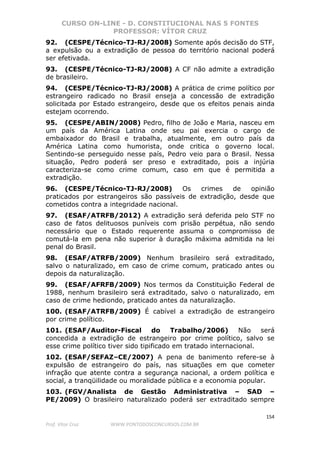 CURSO ON-LINE - D. CONSTITUCIONAL NAS 5 FONTES
PROFESSOR: VÍTOR CRUZ
154
Prof. Vítor Cruz WWW.PONTODOSCONCURSOS.COM.BR
92. (CESPE/Técnico-TJ-RJ/2008) Somente após decisão do STF,
a expulsão ou a extradição de pessoa do território nacional poderá
ser efetivada.
93. (CESPE/Técnico-TJ-RJ/2008) A CF não admite a extradição
de brasileiro.
94. (CESPE/Técnico-TJ-RJ/2008) A prática de crime político por
estrangeiro radicado no Brasil enseja a concessão de extradição
solicitada por Estado estrangeiro, desde que os efeitos penais ainda
estejam ocorrendo.
95. (CESPE/ABIN/2008) Pedro, filho de João e Maria, nasceu em
um país da América Latina onde seu pai exercia o cargo de
embaixador do Brasil e trabalha, atualmente, em outro país da
América Latina como humorista, onde critica o governo local.
Sentindo-se perseguido nesse país, Pedro veio para o Brasil. Nessa
situação, Pedro poderá ser preso e extraditado, pois a injúria
caracteriza-se como crime comum, caso em que é permitida a
extradição.
96. (CESPE/Técnico-TJ-RJ/2008) Os crimes de opinião
praticados por estrangeiros são passíveis de extradição, desde que
cometidos contra a integridade nacional.
97. (ESAF/ATRFB/2012) A extradição será deferida pelo STF no
caso de fatos delituosos puníveis com prisão perpétua, não sendo
necessário que o Estado requerente assuma o compromisso de
comutá-la em pena não superior à duração máxima admitida na lei
penal do Brasil.
98. (ESAF/ATRFB/2009) Nenhum brasileiro será extraditado,
salvo o naturalizado, em caso de crime comum, praticado antes ou
depois da naturalização.
99. (ESAF/AFRFB/2009) Nos termos da Constituição Federal de
1988, nenhum brasileiro será extraditado, salvo o naturalizado, em
caso de crime hediondo, praticado antes da naturalização.
100. (ESAF/ATRFB/2009) É cabível a extradição de estrangeiro
por crime político.
101. (ESAF/Auditor-Fiscal do Trabalho/2006) Não será
concedida a extradição de estrangeiro por crime político, salvo se
esse crime político tiver sido tipificado em tratado internacional.
102. (ESAF/SEFAZ–CE/2007) A pena de banimento refere-se à
expulsão de estrangeiro do país, nas situações em que cometer
infração que atente contra a segurança nacional, a ordem política e
social, a tranqüilidade ou moralidade pública e a economia popular.
103. (FGV/Analista de Gestão Administrativa – SAD –
PE/2009) O brasileiro naturalizado poderá ser extraditado sempre
 