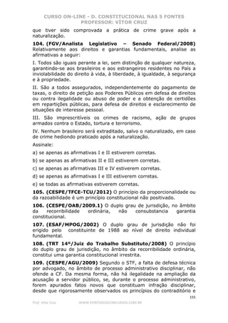 CURSO ON-LINE - D. CONSTITUCIONAL NAS 5 FONTES
PROFESSOR: VÍTOR CRUZ
155
Prof. Vítor Cruz WWW.PONTODOSCONCURSOS.COM.BR
que tiver sido comprovada a prática de crime grave após a
naturalização.
104. (FGV/Analista Legislativo – Senado Federal/2008)
Relativamente aos direitos e garantias fundamentais, analise as
afirmativas a seguir:
I. Todos são iguais perante a lei, sem distinção de qualquer natureza,
garantindo-se aos brasileiros e aos estrangeiros residentes no País a
inviolabilidade do direito à vida, à liberdade, à igualdade, à segurança
e à propriedade.
II. São a todos assegurados, independentemente do pagamento de
taxas, o direito de petição aos Poderes Públicos em defesa de direitos
ou contra ilegalidade ou abuso de poder e a obtenção de certidões
em repartições públicas, para defesa de direitos e esclarecimento de
situações de interesse pessoal.
III. São imprescritíveis os crimes de racismo, ação de grupos
armados contra o Estado, tortura e terrorismo.
IV. Nenhum brasileiro será extraditado, salvo o naturalizado, em caso
de crime hediondo praticado após a naturalização.
Assinale:
a) se apenas as afirmativas I e II estiverem corretas.
b) se apenas as afirmativas II e III estiverem corretas.
c) se apenas as afirmativas III e IV estiverem corretas.
d) se apenas as afirmativas I e III estiverem corretas.
e) se todas as afirmativas estiverem corretas.
105. (CESPE/TFCE-TCU/2012) O princípio da proporcionalidade ou
da razoabilidade é um princípio constitucional não positivado.
106. (CESPE/OAB/2009.1) O duplo grau de jurisdição, no âmbito
da recorribilidade ordinária, não consubstancia garantia
constitucional.
107. (ESAF/MPOG/2002) O duplo grau de jurisdição não foi
erigido pelo constituinte de 1988 ao nível de direito individual
fundamental.
108. (TRT 14º/Juiz do Trabalho Substituto/2008) O princípio
do duplo grau de jurisdição, no âmbito da recorribilidade ordinária,
constitui uma garantia constitucional irrestrita.
109. (CESPE/AGU/2009) Segundo o STF, a falta de defesa técnica
por advogado, no âmbito de processo administrativo disciplinar, não
ofende a CF. Da mesma forma, não há ilegalidade na ampliação da
acusação a servidor público, se, durante o processo administrativo,
forem apurados fatos novos que constituam infração disciplinar,
desde que rigorosamente observados os princípios do contraditório e
 