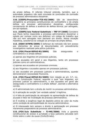 CURSO ON-LINE - D. CONSTITUCIONAL NAS 5 FONTES
PROFESSOR: VÍTOR CRUZ
156
Prof. Vítor Cruz WWW.PONTODOSCONCURSOS.COM.BR
da ampla defesa. O referido tribunal entende, também, que a
autoridade julgadora não está vinculada às conclusões da comissão
de processo administrativo disciplinar.
110. (CESPE/Procurador-TCE-ES/2009) São de observância
obrigatória os princípios constitucionais do contraditório e da ampla
defesa em processo administrativo disciplinar, configurando
cerceamento de defesa a ausência de defesa técnica, por advogado,
em tal hipótese.
111. (CESPE/Juiz Federal Substituto – TRF 5ª/2009) Considere
que Paulo tenha respondido a processo administrativo disciplinar e
optado por nomear como seu defensor um colega de trabalho que
não era nem advogado nem bacharel em direito. Nessa situação
hipotética, caracteriza-se violação ao princípio da ampla defesa.
112. (ESAF/ATRFB/2009) O defensor do indiciado não tem acesso
aos elementos de prova já documentados em procedimento
investigatório realizado pela polícia judiciária.
113. (FGV/Fiscal-SEFAZ-RJ/2009) São assegurados o
contraditório e a ampla defesa:
a) apenas aos litigantes em processos judiciais.
b) aos acusados em geral e aos litigantes, tanto em processos
judiciais como em administrativos.
c) apenas aos acusados em processos criminais.
d) aos litigantes e acusados apenas em processos judiciais.
e) aos acusados em processos judiciais e administrativos, quando
demonstrarem necessidade financeira.
114. (FGV/Fiscal-SEFAZ-RJ/2009) Com relação ao art. 5.º, inc.
LV, da Constituição Federal, segundo o qual “aos litigantes, em
processo judicial ou administrativo, e aos acusados em geral são
assegurados o contraditório e a ampla defesa”, assinale a alternativa
correta.
a) O administrado tem o direito de mentir no processo administrativo.
b) A aplicação de sanção “por verdade sabida” é legítima.
c) A falta de participação de advogado na apresentação de defesa do
acusado é fator de invalidação de processo administrativo.
d) É inválida a exigência legal de depósito prévio do valor da multa
como condição de admissibilidade de recurso administrativo.
e) O interessado tem sempre o direito à participação em processo
meramente preparatório de processo administrativo.
115. (FGV/Juiz Substituto – TJ-MS/2008) Viola a garantia
constitucional de acesso à jurisdição a taxa judiciária calculada sem
limite sobre o valor da causa (Certo/Errado).
 