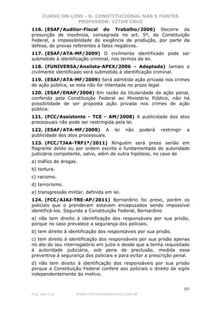 CURSO ON-LINE - D. CONSTITUCIONAL NAS 5 FONTES
PROFESSOR: VÍTOR CRUZ
157
Prof. Vítor Cruz WWW.PONTODOSCONCURSOS.COM.BR
116. (ESAF/Auditor-Fiscal do Trabalho/2006) Decorre da
presunção de inocência, consagrada no art. 5º, da Constituição
Federal, a impossibilidade de exigência de produção, por parte da
defesa, de provas referentes a fatos negativos.
117. (ESAF/ATA-MF/2009) O civilmente identificado pode ser
submetido à identificação criminal, nos termos da lei.
118. (FUNIVERSA/Analista-APEX/2006 - Adaptada) Jamais o
civilmente identificado será submetido à identificação criminal.
119. (ESAF/ATA-MF/2009) Será admitida ação privada nos crimes
de ação pública, se esta não for intentada no prazo legal.
120. (ESAF/ENAP/2006) Em razão da titularidade da ação penal,
conferida pela Constituição Federal ao Ministério Público, não há
possibilidade de ser proposta ação privada nos crimes de ação
pública.
121. (FCC/Assistente - TCE - AM/2008) A publicidade dos atos
processuais não pode ser restringida pela lei.
122. (ESAF/ATA-MF/2009) A lei não poderá restringir a
publicidade dos atos processuais.
123. (FCC/TJAA-TRF1ª/2011) Ninguém será preso senão em
flagrante delito ou por ordem escrita e fundamentada de autoridade
judiciária competente, salvo, além de outra hipótese, no caso de
a) tráfico de drogas.
b) tortura.
c) racismo.
d) terrorismo.
e) transgressão militar, definida em lei.
124. (FCC/AJAJ-TRE-AP/2011) Bernardino foi preso, porém os
policiais que o prenderam estavam encapuzados sendo impossível
identificá-los. Segundo a Constituição Federal, Bernardino
a) não tem direito à identificação dos responsáveis por sua prisão,
porque no caso prevalece a segurança dos policiais.
b) tem direito à identificação dos responsáveis por sua prisão.
c) tem direito à identificação dos responsáveis por sua prisão apenas
no ato do seu interrogatório em juízo e desde que a tenha requisitado
à autoridade judiciária, sob pena de preclusão, medida essa
preventiva à segurança dos policiais e para evitar a prescrição penal.
d) não tem direito à identificação dos responsáveis por sua prisão
porque a Constituição Federal confere aos policiais o direito de sigilo
independentemente do motivo.
 