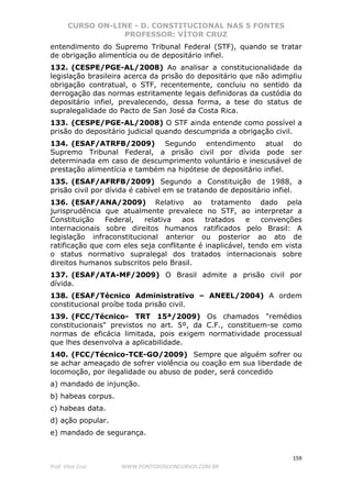 CURSO ON-LINE - D. CONSTITUCIONAL NAS 5 FONTES
PROFESSOR: VÍTOR CRUZ
159
Prof. Vítor Cruz WWW.PONTODOSCONCURSOS.COM.BR
entendimento do Supremo Tribunal Federal (STF), quando se tratar
de obrigação alimentícia ou de depositário infiel.
132. (CESPE/PGE-AL/2008) Ao analisar a constitucionalidade da
legislação brasileira acerca da prisão do depositário que não adimpliu
obrigação contratual, o STF, recentemente, concluiu no sentido da
derrogação das normas estritamente legais definidoras da custódia do
depositário infiel, prevalecendo, dessa forma, a tese do status de
supralegalidade do Pacto de San José da Costa Rica.
133. (CESPE/PGE-AL/2008) O STF ainda entende como possível a
prisão do depositário judicial quando descumprida a obrigação civil.
134. (ESAF/ATRFB/2009) Segundo entendimento atual do
Supremo Tribunal Federal, a prisão civil por dívida pode ser
determinada em caso de descumprimento voluntário e inescusável de
prestação alimentícia e também na hipótese de depositário infiel.
135. (ESAF/AFRFB/2009) Segundo a Constituição de 1988, a
prisão civil por dívida é cabível em se tratando de depositário infiel.
136. (ESAF/ANA/2009) Relativo ao tratamento dado pela
jurisprudência que atualmente prevalece no STF, ao interpretar a
Constituição Federal, relativa aos tratados e convenções
internacionais sobre direitos humanos ratificados pelo Brasil: A
legislação infraconstitucional anterior ou posterior ao ato de
ratificação que com eles seja conflitante é inaplicável, tendo em vista
o status normativo supralegal dos tratados internacionais sobre
direitos humanos subscritos pelo Brasil.
137. (ESAF/ATA-MF/2009) O Brasil admite a prisão civil por
dívida.
138. (ESAF/Técnico Administrativo – ANEEL/2004) A ordem
constitucional proíbe toda prisão civil.
139. (FCC/Técnico- TRT 15ª/2009) Os chamados "remédios
constitucionais" previstos no art. 5º, da C.F., constituem-se como
normas de eficácia limitada, pois exigem normatividade processual
que lhes desenvolva a aplicabilidade.
140. (FCC/Técnico-TCE-GO/2009) Sempre que alguém sofrer ou
se achar ameaçado de sofrer violência ou coação em sua liberdade de
locomoção, por ilegalidade ou abuso de poder, será concedido
a) mandado de injunção.
b) habeas corpus.
c) habeas data.
d) ação popular.
e) mandado de segurança.
 