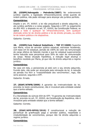 CURSO ON-LINE - D. CONSTITUCIONAL NAS 5 FONTES
PROFESSOR: VÍTOR CRUZ
16
Prof. Vítor Cruz WWW.PONTODOSCONCURSOS.COM.BR
25. (CESPE/Advogado - Petrobrás/2007) No ordenamento
jurídico vigente, a legislação infraconstitucional, ainda quando de
ordem pública, não pode retroagir para alcançar ato jurídico perfeito.
Comentários:
Dispõe o art. 5º, XXXVI: a lei não prejudicará o direito adquirido, o
ato jurídico perfeito e a coisa julgada. Segundo o STF no julgamento
da ADI 493: o disposto no art. 5º, XXXVI, da Constituição Federal, se
aplica a toda e qualquer lei infraconstitucional, sem qualquer
distinção entre lei de direito público e lei de direito privado, ou entre
lei de ordem pública e lei dispositiva.
Gabarito: Correto.
26. (CESPE/Juiz Federal Substituto – TRF 5ª/2009) Suponha
que Maria, viúva de servidor público estadual, estivesse recebendo,
com base em lei estadual, pensão de 100% do valor da remuneração
do cargo efetivo do falecido marido e que lei estadual superveniente
tenha reduzido esse percentual para 50% do valor da remuneração
do cargo. Nessa situação hipotética, a redução legal alcança o
benefício recebido por Maria, já que não há direito adquirido a regime
jurídico.
Comentários:
No caso em tela, a pensionista já está com o seu direito adquirido,
fruindo dele, não pode ser alcançada pela retroação da lei. A redução
da pensão iria ferir a "irredutibilidade dos vencimentos", logo, não
seria possível, segundo o STF.
Gabarito: Errado.
27. (ESAF/ATRFB/2009) A garantia da irretroatividade da lei,
prevista no texto constitucional, não é invocável pela entidade estatal
que a tenha editado.
Comentários:
É a literalidade da súmula 654 do STF: “A garantia da irretroatividade
da lei, prevista no art. 5º, XXXVI, da Constituição da República, não é
invocável pela entidade estatal que a tenha editado".
Gabarito: Correto.
28. (ESAF/APO-MPOG/2010) É constitucional a redução de
percentual de gratificação paga a servidor público, respeitada a
irredutibilidade de vencimentos, porque não há direito adquirido a
regime jurídico.
Comentários:
 