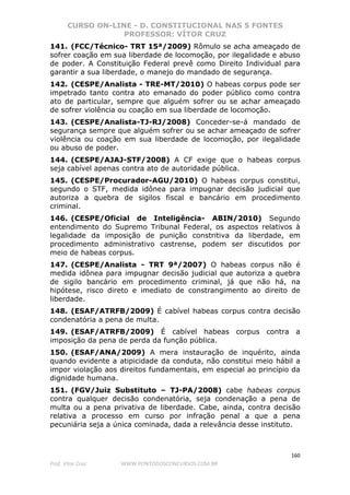 CURSO ON-LINE - D. CONSTITUCIONAL NAS 5 FONTES
PROFESSOR: VÍTOR CRUZ
160
Prof. Vítor Cruz WWW.PONTODOSCONCURSOS.COM.BR
141. (FCC/Técnico- TRT 15ª/2009) Rômulo se acha ameaçado de
sofrer coação em sua liberdade de locomoção, por ilegalidade e abuso
de poder. A Constituição Federal prevê como Direito Individual para
garantir a sua liberdade, o manejo do mandado de segurança.
142. (CESPE/Analista - TRE-MT/2010) O habeas corpus pode ser
impetrado tanto contra ato emanado do poder público como contra
ato de particular, sempre que alguém sofrer ou se achar ameaçado
de sofrer violência ou coação em sua liberdade de locomoção.
143. (CESPE/Analista-TJ-RJ/2008) Conceder-se-á mandado de
segurança sempre que alguém sofrer ou se achar ameaçado de sofrer
violência ou coação em sua liberdade de locomoção, por ilegalidade
ou abuso de poder.
144. (CESPE/AJAJ-STF/2008) A CF exige que o habeas corpus
seja cabível apenas contra ato de autoridade pública.
145. (CESPE/Procurador-AGU/2010) O habeas corpus constitui,
segundo o STF, medida idônea para impugnar decisão judicial que
autoriza a quebra de sigilos fiscal e bancário em procedimento
criminal.
146. (CESPE/Oficial de Inteligência- ABIN/2010) Segundo
entendimento do Supremo Tribunal Federal, os aspectos relativos à
legalidade da imposição de punição constritiva da liberdade, em
procedimento administrativo castrense, podem ser discutidos por
meio de habeas corpus.
147. (CESPE/Analista - TRT 9ª/2007) O habeas corpus não é
medida idônea para impugnar decisão judicial que autoriza a quebra
de sigilo bancário em procedimento criminal, já que não há, na
hipótese, risco direto e imediato de constrangimento ao direito de
liberdade.
148. (ESAF/ATRFB/2009) É cabível habeas corpus contra decisão
condenatória a pena de multa.
149. (ESAF/ATRFB/2009) É cabível habeas corpus contra a
imposição da pena de perda da função pública.
150. (ESAF/ANA/2009) A mera instauração de inquérito, ainda
quando evidente a atipicidade da conduta, não constitui meio hábil a
impor violação aos direitos fundamentais, em especial ao princípio da
dignidade humana.
151. (FGV/Juiz Substituto – TJ-PA/2008) cabe habeas corpus
contra qualquer decisão condenatória, seja condenação a pena de
multa ou a pena privativa de liberdade. Cabe, ainda, contra decisão
relativa a processo em curso por infração penal a que a pena
pecuniária seja a única cominada, dada a relevância desse instituto.
 