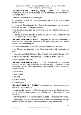 CURSO ON-LINE - D. CONSTITUCIONAL NAS 5 FONTES
PROFESSOR: VÍTOR CRUZ
161
Prof. Vítor Cruz WWW.PONTODOSCONCURSOS.COM.BR
152. (FCC/Oficial -DPE-SP/2010) Dentre os requisitos
constitucionalmente estabelecidos para o cabimento do mandado de
segurança inclui-se:
a) ameaça à liberdade de locomoção.
b) ausência de norma regulamentadora de direitos e liberdades
constitucionais.
c) recusa de fornecimento de informações constantes de bancos de
dados do governo relativas ao lesado.
d) ato lesivo, desde que, ao meio ambiente e ao patrimônio histórico
e cultural.
e) ofensa a direito líquido e certo do lesado, não amparado por
habeas corpus ou habeas data.
153. (FCC/AJAJ-TRE-AP/2011) Segundo a Constituição Federal, o
mandado de segurança coletivo pode ser impetrado por partido
político com representação:
a) no mínimo em dez Municípios localizados num único Estado.
b) na Câmara de Vereadores do Município onde está localizada sua
sede.
c) na Assembleia Legislativa do Estado onde está localizada sua sede.
d) no mínimo com três Assembleias Legislativas de três Estados.
e) no Congresso Nacional.
154. (FCC/AJAJ-TRE-AP/2011) Está legitimada a impetrar
mandado de segurança coletivo em defesa dos interesses de seus
associados, a associação legalmente constituída e em funcionamento
há pelo menos
a) dez meses.
b) seis meses.
c) um ano.
d) quatro meses.
e) nove meses.
155. (FCC/TJAA-TRF 2ª/2007) mandado de segurança coletivo
poderá ser impetrado por
a) organização sindical legalmente constituída e em funcionamento
há no mínimo dez meses, em defesa dos interesses de seus
membros.
b) partido político com ou sem representação no Congresso Nacional.
c) associação legalmente constituída e em funcionamento há pelo
menos um ano, em defesa dos interesses de seus associados.
 