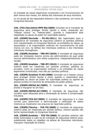 CURSO ON-LINE - D. CONSTITUCIONAL NAS 5 FONTES
PROFESSOR: VÍTOR CRUZ
162
Prof. Vítor Cruz WWW.PONTODOSCONCURSOS.COM.BR
d) entidade de classe legalmente constituída e em funcionamento há
pelo menos seis meses, em defesa dos interesses de seus membros.
e) um grupo de dez deputados federais e dez senadores, em nome do
Congresso Nacional.
156. (FCC/Secretário-MPE-RS/2008) Conceder-se-á mandado de
segurança para proteger direito líquido e certo, amparado por
"habeas corpus" ou "habeas-data", quando o responsável pela
ilegalidade ou abuso de poder for autoridade pública.
157. (CESPE/Escrivão - PC-ES/2011) São legitimados para a
propositura do mandado de segurança coletivo os partidos políticos
com representação no Congresso Nacional, as entidades de classe, as
associações e as organizações sindicais em funcionamento há pelo
menos um ano, na defesa dos interesses coletivos e dos interesses
individuais homogêneos.
158. (CESPE/Analista - TRE-MT/2010) O mandado de segurança
pode ser interposto mesmo contra ato administrativo do qual caiba
recurso administrativo com efeito suspensivo, independentemente de
caução.
159. (CESPE/Analista - TRE-MT/2010) O mandado de segurança
coletivo pode ser impetrado por pessoas jurídicas, públicas ou
privadas, como as organizações sindicais e as entidades de classe
legalmente constituídas, mas não por partidos políticos.
160. (CESPE/Analista-TJ-RJ/2008) Conceder-se-á habeas corpus
para proteger direito líquido e certo, quando o responsável pela
ilegalidade ou abuso de poder for autoridade pública ou agente de
pessoa jurídica no exercício de atribuições do poder público.
161. (CESPE/SEFAZ-AC/2009) O mandado de segurança se
presta a impugnar lei em tese.
162. (CESPE/SEFAZ-AC/2009) O mandado de segurança não
constitui ação adequada para a declaração do direito à compensação
tributária.
163. (CESPE/TCE-AC/2009) O mandado de segurança é o meio
correto para determinar à administração a retificação de dados
relativos ao impetrante nos arquivos da repartição pública.
164. (CESPE/Técnico - TCE-TO/2008) O mandado de segurança
coletivo pode ser impetrado por partido político, mesmo quando não
tenha representação no Congresso Nacional.
165. (CESPE/Analista - TCE-TO/2008) Os partidos políticos não
estão autorizados a valer-se do mandado de segurança coletivo para,
substituindo todos os cidadãos na defesa de interesses individuais,
impugnar majoração de tributo.
 