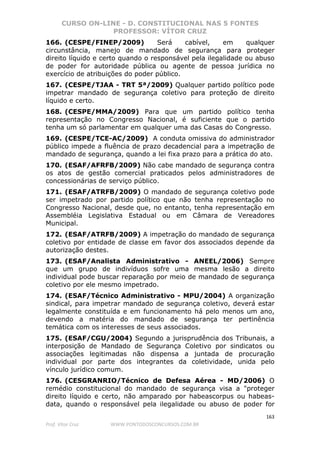 CURSO ON-LINE - D. CONSTITUCIONAL NAS 5 FONTES
PROFESSOR: VÍTOR CRUZ
163
Prof. Vítor Cruz WWW.PONTODOSCONCURSOS.COM.BR
166. (CESPE/FINEP/2009) Será cabível, em qualquer
circunstância, manejo de mandado de segurança para proteger
direito líquido e certo quando o responsável pela ilegalidade ou abuso
de poder for autoridade pública ou agente de pessoa jurídica no
exercício de atribuições do poder público.
167. (CESPE/TJAA - TRT 5ª/2009) Qualquer partido político pode
impetrar mandado de segurança coletivo para proteção de direito
líquido e certo.
168. (CESPE/MMA/2009) Para que um partido político tenha
representação no Congresso Nacional, é suficiente que o partido
tenha um só parlamentar em qualquer uma das Casas do Congresso.
169. (CESPE/TCE-AC/2009) A conduta omissiva do administrador
público impede a fluência de prazo decadencial para a impetração de
mandado de segurança, quando a lei fixa prazo para a prática do ato.
170. (ESAF/AFRFB/2009) Não cabe mandado de segurança contra
os atos de gestão comercial praticados pelos administradores de
concessionárias de serviço público.
171. (ESAF/ATRFB/2009) O mandado de segurança coletivo pode
ser impetrado por partido político que não tenha representação no
Congresso Nacional, desde que, no entanto, tenha representação em
Assembléia Legislativa Estadual ou em Câmara de Vereadores
Municipal.
172. (ESAF/ATRFB/2009) A impetração do mandado de segurança
coletivo por entidade de classe em favor dos associados depende da
autorização destes.
173. (ESAF/Analista Administrativo - ANEEL/2006) Sempre
que um grupo de indivíduos sofre uma mesma lesão a direito
individual pode buscar reparação por meio de mandado de segurança
coletivo por ele mesmo impetrado.
174. (ESAF/Técnico Administrativo - MPU/2004) A organização
sindical, para impetrar mandado de segurança coletivo, deverá estar
legalmente constituída e em funcionamento há pelo menos um ano,
devendo a matéria do mandado de segurança ter pertinência
temática com os interesses de seus associados.
175. (ESAF/CGU/2004) Segundo a jurisprudência dos Tribunais, a
interposição de Mandado de Segurança Coletivo por sindicatos ou
associações legitimadas não dispensa a juntada de procuração
individual por parte dos integrantes da coletividade, unida pelo
vínculo jurídico comum.
176. (CESGRANRIO/Técnico de Defesa Aérea - MD/2006) O
remédio constitucional do mandado de segurança visa a "proteger
direito líquido e certo, não amparado por habeascorpus ou habeas-
data, quando o responsável pela ilegalidade ou abuso de poder for
 