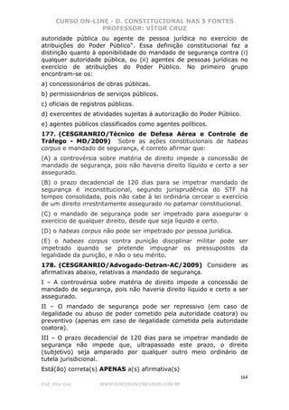 CURSO ON-LINE - D. CONSTITUCIONAL NAS 5 FONTES
PROFESSOR: VÍTOR CRUZ
164
Prof. Vítor Cruz WWW.PONTODOSCONCURSOS.COM.BR
autoridade pública ou agente de pessoa jurídica no exercício de
atribuições do Poder Público". Essa definição constitucional faz a
distinção quanto à oponibilidade do mandado de segurança contra (i)
qualquer autoridade pública, ou (ii) agentes de pessoas jurídicas no
exercício de atribuições do Poder Público. No primeiro grupo
encontram-se os:
a) concessionários de obras públicas.
b) permissionários de serviços públicos.
c) oficiais de registros públicos.
d) exercentes de atividades sujeitas à autorização do Poder Público.
e) agentes públicos classificados como agentes políticos.
177. (CESGRANRIO/Técnico de Defesa Aérea e Controle de
Tráfego - MD/2009) Sobre as ações constitucionais de habeas
corpus e mandado de segurança, é correto afirmar que:
(A) a controvérsia sobre matéria de direito impede a concessão de
mandado de segurança, pois não haveria direito líquido e certo a ser
assegurado.
(B) o prazo decadencial de 120 dias para se impetrar mandado de
segurança é inconstitucional, segundo jurisprudência do STF há
tempos consolidada, pois não cabe à lei ordinária cercear o exercício
de um direito irrestritamente assegurado no patamar constitucional.
(C) o mandado de segurança pode ser impetrado para assegurar o
exercício de qualquer direito, desde que seja líquido e certo.
(D) o habeas corpus não pode ser impetrado por pessoa jurídica.
(E) o habeas corpus contra punição disciplinar militar pode ser
impetrado quando se pretende impugnar os pressupostos da
legalidade da punição, e não o seu mérito.
178. (CESGRANRIO/Advogado-Detran-AC/2009) Considere as
afirmativas abaixo, relativas a mandado de segurança.
I – A controvérsia sobre matéria de direito impede a concessão de
mandado de segurança, pois não haveria direito líquido e certo a ser
assegurado.
II – O mandado de segurança pode ser repressivo (em caso de
ilegalidade ou abuso de poder cometido pela autoridade coatora) ou
preventivo (apenas em caso de ilegalidade cometida pela autoridade
coatora).
III – O prazo decadencial de 120 dias para se impetrar mandado de
segurança não impede que, ultrapassado este prazo, o direito
(subjetivo) seja amparado por qualquer outro meio ordinário de
tutela jurisdicional.
Está(ão) correta(s) APENAS a(s) afirmativa(s)
 