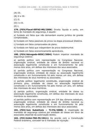 CURSO ON-LINE - D. CONSTITUCIONAL NAS 5 FONTES
PROFESSOR: VÍTOR CRUZ
165
Prof. Vítor Cruz WWW.PONTODOSCONCURSOS.COM.BR
(A) III.
(B) II e III.
(C) II.
(D) I e II.
(E) I.
179. (FGV/Fiscal-SEFAZ-MS/2006) Direito líquido e certo, em
tema de mandado de segurança, é aquele:
a) fundado em fatos que não demandam exame jurídico de grande
complexidade.
b) fundado em fatos passíveis de prova na etapa processual dilatória.
c) fundado em fatos comprovados de plano.
d) fundado em fatos que independem de prova testemunhal.
e) fundado em fatos economicamente apreciáveis.
180. (FGV/Advogado-BESC/2004) Podem impetrar mandado de
segurança coletivo:
a) partido político com representação no Congresso Nacional,
organização sindical, entidade de classe de âmbito nacional ou
associação legalmente constituída e em funcionamento há pelo
menos dois anos, em defesa dos interesses dos seus associados.
b) partido político com representação no Congresso Nacional,
organização sindical, entidade de classe ou associação legalmente
constituída e em funcionamento há pelo menos um ano, em defesa
dos interesses de seus membros ou associados.
c) partido político legalmente constituído, organização sindical de
primeiro grau, entidade de classe ou associação legalmente
constituída e em funcionamento há pelo menos um ano, em defesa
dos interesses de seus membros.
d) partido político, organização sindical, entidade de classe ou
associação legalmente constituída, em defesa dos interesses de seus
membros ou associados.
e) partido político com representação em 3/4 das câmaras estaduais,
organização sindical, entidade de classe de âmbito nacional ou
associação legalmente constituída e em funcionamento há pelo
menos dois anos, em defesa dos interesses dos seus associados.
181. (FGV/Juiz Substituto – TJ-PA/2008) A impetração de
mandado de segurança coletivo por entidade de classe em favor de
associados depende da autorização destes.
182. (FCC/AJAA-TRE-PE/2011) De acordo com a Constituição
Federal brasileira, conceder-se-á mandado de injunção:
 