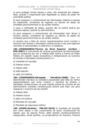 CURSO ON-LINE - D. CONSTITUCIONAL NAS 5 FONTES
PROFESSOR: VÍTOR CRUZ
166
Prof. Vítor Cruz WWW.PONTODOSCONCURSOS.COM.BR
a) para proteger direito líquido e certo, não amparado por habeas-
data, quando o responsável pela ilegalidade ou abuso de poder for
autoridade pública.
b) para assegurar o conhecimento de informações relativas à pessoa
do impetrante, constantes de registros ou bancos de dados de
entidades governamentais ou de caráter público.
c) para a retificação de dados, quando não se prefira fazê-lo por
processo sigiloso, judicial ou administrativo.
d) para assegurar o conhecimento de informações rela- 0tivas à
terceira pessoa, constantes de registros ou bancos de dados de
entidades governamentais ou de caráter público.
e) sempre que a falta de norma regulamentadora torne inviável o
exercício dos direitos e liberdades constitucionais e das prerrogativas
inerentes à nacionalidade, à soberania e à cidadania.
183. (CESGRANRIO/Técnico de Nivel Superior -Jurídico -
EPE/2007) O instrumento de controle jurisdicional da Administração
que se caracteriza por ser a medida hábil contra a inércia do Poder
Público em expedir regras necessárias e indispensáveis ao exercício
de direitos e liberdades constitucionais é o:
a) mandado de injunção.
b) habeas corpus.
c) habeas data.
d) ação popular.
e) ação civil pública.
184. (CESGRANRIO/Advogado - Petrobrás/2008) Caso um
determinado indivíduo se considere prejudicado pela falta de norma
regulamentadora que torne inviável o exercício de direitos e
liberdades constitucionais, de qual medida judicial de controle de ato
administrativo (remédio constitucional) deverá este fazer uso para
assegurar o exercício de seu direito?
a) Habeas data
b) Habeas corpus
c) Ação civil pública
d) Mandado de injunção
e) Mandado de segurança coletivo
185. (CESPE/Analista - TRE-MT/2010) O mandado de injunção
tem como objeto o não cumprimento de dever constitucional de
legislar que, de alguma forma, afete direitos constitucionalmente
assegurados, sendo pacífico, na jurisprudência do Supremo Tribunal
 