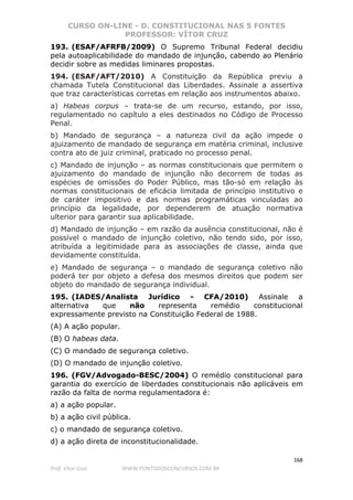 CURSO ON-LINE - D. CONSTITUCIONAL NAS 5 FONTES
PROFESSOR: VÍTOR CRUZ
168
Prof. Vítor Cruz WWW.PONTODOSCONCURSOS.COM.BR
193. (ESAF/AFRFB/2009) O Supremo Tribunal Federal decidiu
pela autoaplicabilidade do mandado de injunção, cabendo ao Plenário
decidir sobre as medidas liminares propostas.
194. (ESAF/AFT/2010) A Constituição da República previu a
chamada Tutela Constitucional das Liberdades. Assinale a assertiva
que traz características corretas em relação aos instrumentos abaixo.
a) Habeas corpus – trata-se de um recurso, estando, por isso,
regulamentado no capítulo a eles destinados no Código de Processo
Penal.
b) Mandado de segurança – a natureza civil da ação impede o
ajuizamento de mandado de segurança em matéria criminal, inclusive
contra ato de juiz criminal, praticado no processo penal.
c) Mandado de injunção – as normas constitucionais que permitem o
ajuizamento do mandado de injunção não decorrem de todas as
espécies de omissões do Poder Público, mas tão-só em relação às
normas constitucionais de eficácia limitada de princípio institutivo e
de caráter impositivo e das normas programáticas vinculadas ao
princípio da legalidade, por dependerem de atuação normativa
ulterior para garantir sua aplicabilidade.
d) Mandado de injunção – em razão da ausência constitucional, não é
possível o mandado de injunção coletivo, não tendo sido, por isso,
atribuída a legitimidade para as associações de classe, ainda que
devidamente constituída.
e) Mandado de segurança – o mandado de segurança coletivo não
poderá ter por objeto a defesa dos mesmos direitos que podem ser
objeto do mandado de segurança individual.
195. (IADES/Analista Jurídico - CFA/2010) Assinale a
alternativa que não representa remédio constitucional
expressamente previsto na Constituição Federal de 1988.
(A) A ação popular.
(B) O habeas data.
(C) O mandado de segurança coletivo.
(D) O mandado de injunção coletivo.
196. (FGV/Advogado-BESC/2004) O remédio constitucional para
garantia do exercício de liberdades constitucionais não aplicáveis em
razão da falta de norma regulamentadora é:
a) a ação popular.
b) a ação civil pública.
c) o mandado de segurança coletivo.
d) a ação direta de inconstitucionalidade.
 