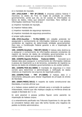 CURSO ON-LINE - D. CONSTITUCIONAL NAS 5 FONTES
PROFESSOR: VÍTOR CRUZ
169
Prof. Vítor Cruz WWW.PONTODOSCONCURSOS.COM.BR
e) o mandado de injunção.
197. (FCC/AJEM - TRT 8º/2010) A empresa pública federal Y
inscreveu os dados de Tício no órgão de proteção ao crédito
governamental, sendo que ele, ao ter acesso às informações no
banco de dados, notou que estavam incorretas. Para retificar as
informações restritivas Tício terá que
a) impetrar mandado de injunção.
b) impetrar habeas data.
c) impetrar mandado de segurança repressivo.
d) impetrar mandado de segurança preventivo.
e) propor ação popular.
198. (FCC/Auxiliar - TJ-PA/2009) Um cidadão pretende ter
assegurado o conhecimento de informações relativas à sua pessoa,
constantes de registros de determinada entidade governamental.
Para isso, a Constituição Federal garante a ele a impetração de
habeas data.
199. (CESPE/Analista - TRE-MT/2010) O habeas data destina-se
a assegurar o conhecimento de informações pessoais constantes de
registro de bancos de dados de entidades governamentais ou de
caráter público, desde que geridas por servidores do Estado.
200. (CESPE/Agente-Polícia Federal/2009) Conceder-se-á
habeas data para assegurar o conhecimento de informações relativas
à pessoa do impetrante ou à de terceiros, constantes de registros ou
bancos de dados de entidades governamentais ou de caráter público.
201. (CESPE/TCE-AC/2009) O mandado de segurança é o meio
correto para determinar à administração a retificação de dados
relativos ao impetrante nos arquivos da repartição pública.
202. (CESPE/TJAA - TRT 5ª/2009) O habeas data é o
instrumento adequado para afastar ilegalidade de privação do direito
de liberdade.
203. (ESAF/MDIC/2012) A respeito da tutela constitucional das
liberdades, é correto afirmar que
a) o habeas corpus poderá ser utilizado para a correção de qualquer
inidoneidade, mesmo que não implique coação ou iminência direta de
coação à liberdade de ir e vir.
b) será possível à pessoa jurídica figurar como paciente na
impetração de habeas corpus.
c) o entendimento pacificado nos Tribunais Superiores é o de que não
se concederá habeas data caso não tenha havido uma negativa do
pedido no âmbito administrativo.
 