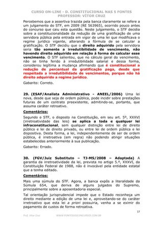 CURSO ON-LINE - D. CONSTITUCIONAL NAS 5 FONTES
PROFESSOR: VÍTOR CRUZ
17
Prof. Vítor Cruz WWW.PONTODOSCONCURSOS.COM.BR
Percebemos que a assertiva trazida pela banca claramente se refere a
um julgamento do STF, em 2009 (RE 563965), ocorrido pouco antes
do concurso que caiu esta questão. Neste julgamento, o STF decidia
sobre a constitucionalidade da redução de uma gratificação de uma
servidora pública pela entrada em vigor de uma lei que modificava o
regime jurídico vigente, alterando a fórmula de se calcular a
gratificação. O STF decidiu que o direito adquirido pela servidora
seria tão somente a irredutibilidade de vencimento, não
havendo direito adquirido em relação à forma de calcular esse
vencimento. O STF salientou, que no cálculo geral do vencimento,
não se tinha ferido à irredutibilidade salarial e dessa forma,
considerou legítima a mudança afirmando que é constitucional a
redução de percentual da gratificação paga, desde que
respeitada a irredutibilidade de vencimentos, porque não há
direito adquirido a regime jurídico.
Gabarito: Correto.
29. (ESAF/Analista Administrativo - ANEEL/2006) Uma lei
nova, desde que seja de ordem pública, pode incidir sobre prestações
futuras de um contrato preexistente, admitindo-se, portanto, que
assuma caráter retroativo.
Comentários:
Segundo o STF, o disposto na Constituição, em seu art. 5º, XXXVI
(irretroatividade das leis) se aplica a toda e qualquer lei
infraconstitucional, sem qualquer distinção entre lei de direito
público e lei de direito privado, ou entre lei de ordem pública e lei
dispositiva. Desta forma, a lei, independentemente de ser de ordem
pública, é irretroativa (em regra) não podendo atingir situações
estabelecidas anteriormente à sua publicação.
Gabarito: Errado.
30. (FGV/Juiz Substituto – TJ-MS/2008 – Adaptada) A
garantia da irretroatividade da lei, prevista no artigo 5.º, XXXVI, da
Constituição Federal de 1988, não é invocável pela entidade estatal
que a tenha editado.
Comentários:
Mais uma súmula do STF. Agora, a banca expôs a literalidade da
Súmula 654, que deriva de alguns julgados do Supremo,
principalmente sobre a aposentadoria especial.
Tal orientação jurisprudencial impede que o Estado reconheça um
direito mediante a edição de uma lei e, aproveitando-se do caráter
irretroativo que esta lei a priori possuiria, venha a se eximir do
pagamento de custos de forma retroativa.
 