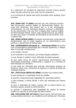 CURSO ON-LINE - D. CONSTITUCIONAL NAS 5 FONTES
PROFESSOR: VÍTOR CRUZ
170
Prof. Vítor Cruz WWW.PONTODOSCONCURSOS.COM.BR
d) o cabimento do mandado de segurança ocorrerá mesmo quando
existir decisão judicial da qual caiba recurso suspensivo.
e) os processos de habeas data terão prioridade sobre qualquer outro
processo.
204. (ESAF/TRT 7ª/2005) Suponha que três indivíduos tenham
sido denunciados perante órgãos da Administração Pública. Por
conta das denúncias, eles podem até vir a ser processados
criminalmente. Os três indivíduos desejam conhecer a identidade
do seu denunciante, mas isso lhes é negado pelos mesmos órgãos
da Administração Pública. Assim, ação constitucional de que podem
se valer para exigir a revelação da identidade do denunciante, seria
o habeas data.
205. (ESAF/AFRFB/2009) Consoante entendimento jurisprudencial
predominante, não se exige negativa da via administrativa para
justificar o ajuizamento do habeas data.
206. (CESGRANRIO/Advogado Jr. - Petrobrás/2010) De acordo
com a jurisprudência sedimentada dos Tribunais Superiores, o habeas
data é uma ação constitucional:
a) de caráter criminal.
b) de conteúdo e rito ordinário, com ampla dilação probatória.
c) cujo manejo é vedado à mera retificação de dados pessoais.
d) que exige prova do prévio requerimento administrativo das
informações pretendidas, evidenciando a negativa ou a omissão da
Administração em atendê-lo.
e) que pode ser manejada para postular informações pessoais de
terceiros, ainda vivos, constantes de registros ou bancos de dados de
entidades públicas.
207. (FGV/Fiscal-SEFAZ-RJ/2008) Conceder-se-á habeas data:
a) para assegurar a integridade moral do cidadão.
b) quando o responsável pela ilegalidade for autoridade pública.
c) para proteger o direito líquido e certo não amparado por habeas
corpus.
d) para a retificação de dados, quando não se prefira fazê-lo por
processo sigiloso, judicial ou administrativo.
e) quando o responsável pela ilegalidade for agente de pessoa
jurídica no exercício de atribuições de Poder Público.
208. (FCC/AJEM-TRT-23ª/2011) Cassio tomou conhecimento que
a praça pública próxima à sua residência será fechada por interesses
 