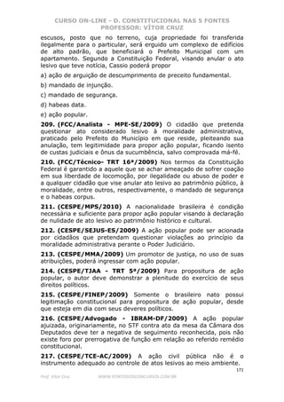 CURSO ON-LINE - D. CONSTITUCIONAL NAS 5 FONTES
PROFESSOR: VÍTOR CRUZ
171
Prof. Vítor Cruz WWW.PONTODOSCONCURSOS.COM.BR
escusos, posto que no terreno, cuja propriedade foi transferida
ilegalmente para o particular, será erguido um complexo de edifícios
de alto padrão, que beneficiará o Prefeito Municipal com um
apartamento. Segundo a Constituição Federal, visando anular o ato
lesivo que teve notícia, Cassio poderá propor
a) ação de arguição de descumprimento de preceito fundamental.
b) mandado de injunção.
c) mandado de segurança.
d) habeas data.
e) ação popular.
209. (FCC/Analista - MPE-SE/2009) O cidadão que pretenda
questionar ato considerado lesivo à moralidade administrativa,
praticado pelo Prefeito do Município em que reside, pleiteando sua
anulação, tem legitimidade para propor ação popular, ficando isento
de custas judiciais e ônus da sucumbência, salvo comprovada má-fé.
210. (FCC/Técnico- TRT 16ª/2009) Nos termos da Constituição
Federal é garantido a aquele que se achar ameaçado de sofrer coação
em sua liberdade de locomoção, por ilegalidade ou abuso de poder e
a qualquer cidadão que vise anular ato lesivo ao patrimônio público, à
moralidade, entre outros, respectivamente, o mandado de segurança
e o habeas corpus.
211. (CESPE/MPS/2010) A nacionalidade brasileira é condição
necessária e suficiente para propor ação popular visando à declaração
de nulidade de ato lesivo ao patrimônio histórico e cultural.
212. (CESPE/SEJUS-ES/2009) A ação popular pode ser acionada
por cidadãos que pretendam questionar violações ao princípio da
moralidade administrativa perante o Poder Judiciário.
213. (CESPE/MMA/2009) Um promotor de justiça, no uso de suas
atribuições, poderá ingressar com ação popular.
214. (CESPE/TJAA - TRT 5ª/2009) Para propositura de ação
popular, o autor deve demonstrar a plenitude do exercício de seus
direitos políticos.
215. (CESPE/FINEP/2009) Somente o brasileiro nato possui
legitimação constitucional para propositura de ação popular, desde
que esteja em dia com seus deveres políticos.
216. (CESPE/Advogado - IBRAM-DF/2009) A ação popular
ajuizada, originariamente, no STF contra ato da mesa da Câmara dos
Deputados deve ter a negativa de seguimento reconhecida, pois não
existe foro por prerrogativa de função em relação ao referido remédio
constitucional.
217. (CESPE/TCE-AC/2009) A ação civil pública não é o
instrumento adequado ao controle de atos lesivos ao meio ambiente.
 