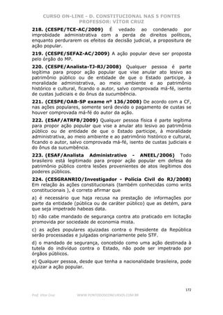 CURSO ON-LINE - D. CONSTITUCIONAL NAS 5 FONTES
PROFESSOR: VÍTOR CRUZ
172
Prof. Vítor Cruz WWW.PONTODOSCONCURSOS.COM.BR
218. (CESPE/TCE-AC/2009) É vedado ao condenado por
improbidade administrativa com a perda de direitos políticos,
enquanto perdurarem os efeitos da decisão judicial, a propositura de
ação popular.
219. (CESPE/SEFAZ-AC/2009) A ação popular deve ser proposta
pelo órgão do MP.
220. (CESPE/Analista-TJ-RJ/2008) Qualquer pessoa é parte
legítima para propor ação popular que vise anular ato lesivo ao
patrimônio público ou de entidade de que o Estado participe, à
moralidade administrativa, ao meio ambiente e ao patrimônio
histórico e cultural, ficando o autor, salvo comprovada má-fé, isento
de custas judiciais e do ônus da sucumbência.
221. (CESPE/OAB-SP exame nº 136/2008) De acordo com a CF,
nas ações populares, somente será devido o pagamento de custas se
houver comprovada má-fé do autor da ação.
222. (ESAF/ATRFB/2009) Qualquer pessoa física é parte legítima
para propor ação popular que vise a anular ato lesivo ao patrimônio
público ou de entidade de que o Estado participe, à moralidade
administrativa, ao meio ambiente e ao patrimônio histórico e cultural,
ficando o autor, salvo comprovada má-fé, isento de custas judiciais e
do ônus da sucumbência.
223. (ESAF/Analista Administrativo - ANEEL/2006) Todo
brasileiro está legitimado para propor ação popular em defesa do
patrimônio público contra lesões provenientes de atos ilegítimos dos
poderes públicos.
224. (CESGRANRIO/Investigador - Polícia Civil do RJ/2008)
Em relação às ações constitucionais (também conhecidas como writs
constitucionais ), é correto afirmar que
a) é necessário que haja recusa na prestação de informações por
parte da entidade (pública ou de caráter público) que as detém, para
que seja impetrado habeas data.
b) não cabe mandado de segurança contra ato praticado em licitação
promovida por sociedade de economia mista.
c) as ações populares ajuizadas contra o Presidente da República
serão processadas e julgadas originariamente pelo STF.
d) o mandado de segurança, concebido como uma ação destinada à
tutela do indivíduo contra o Estado, não pode ser impetrado por
órgãos públicos.
e) Qualquer pessoa, desde que tenha a nacionalidade brasileira, pode
ajuizar a ação popular.
 