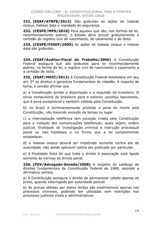 CURSO ON-LINE - D. CONSTITUCIONAL NAS 5 FONTES
PROFESSOR: VÍTOR CRUZ
174
Prof. Vítor Cruz WWW.PONTODOSCONCURSOS.COM.BR
231. (ESAF/ATRFB/2012) São gratuitas as ações de habeas
corpus, habeas data e mandado de segurança.
232. (CESPE/MPS/2010) Para aqueles que são, nos termos da lei,
reconhecidamente pobres, o Estado deve prover gratuitamente a
certidão do registro civil de nascimento, de casamento e de óbito.
233. (CESPE/FINEP/2009) As ações de habeas corpus e habeas
data são gratuitas.
234. (ESAF/Auditor-Fiscal do Trabalho/2006) A Constituição
Federal assegura que são gratuitos para os reconhecidamente
pobres, na forma da lei, o registro civil de nascimento e casamento e
a certidão de óbito.
235. (ESAF/MDIC/2012) A Constituição Federal estabelece em seu
art. 5º os direitos e garantias fundamentais do cidadão. A respeito do
tema, é correto afirmar que
a) a Constituição proíbe a deportação e a expulsão de brasileiro. O
envio compulsório de brasileiro para o exterior constitui banimento,
que é pena excepcional e também vedada pela Constituição.
b) no Brasil é terminantemente proibida a pena de morte pela
Constituição, não havendo exceção de tempo ou lugar.
c) a interceptação telefônica tem exceção criada pela Constituição
para a violação das comunicações telefônicas, quais sejam, ordem
judicial, finalidade de investigação criminal e instrução processual
penal ou nas hipóteses e na forma que a lei complementar
estabelecer.
d) o habeas corpus deverá ser impetrado somente contra ato de
autoridade, não sendo aplicável contra ato praticado por particular.
e) a finalidade lícita de que trata o direito à associação está ligada
somente às normas de direito penal.
236. (FGV/Advogado-Senado/2008) A respeito do catálogo de
direitos fundamentais da Constituição Federal de 1988, assinale a
afirmativa correta.
a) A Constituição assegura o direito de permanecer calado apenas ao
preso, quando interrogado por autoridade policial.
b) As provas obtidas por meios ilícitos são inadmissíveis apenas nos
processos criminais, podendo ser utilizadas sem restrições nos
processos judiciais cíveis e administrativos.
 