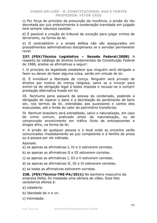 CURSO ON-LINE - D. CONSTITUCIONAL NAS 5 FONTES
PROFESSOR: VÍTOR CRUZ
175
Prof. Vítor Cruz WWW.PONTODOSCONCURSOS.COM.BR
c) Por força do princípio da presunção da inocência, a prisão do réu
decretada por juiz anteriormente à condenação transitada em julgado
terá sempre natureza cautelar.
d) É possível a criação de tribunal de exceção para julgar crimes de
terrorismo, na forma da lei.
e) O contraditório e a ampla defesa não são assegurados em
procedimentos administrativos disciplinares se o servidor permanecer
revel.
237. (FGV/Técnico Legislativo – Senado Federal/2008) A
respeito do catálogo de direitos fundamentais da Constituição Federal
de 1988, analise as afirmativas a seguir:
I. O princípio da legalidade estabelece que ninguém será obrigado a
fazer ou deixar de fazer alguma coisa, senão em virtude de lei.
II. É inviolável a liberdade de crença. Ninguém será privado de
direitos por motivo de crença religiosa, salvo se a invocar para
eximir-se de obrigação legal a todos imposta e recusar-se a cumprir
prestação alternativa fixada em lei.
III. Nenhuma pena passará da pessoa do condenado, podendo a
obrigação de reparar o dano e a decretação do perdimento de bens
ser, nos termos da lei, estendidas aos sucessores e contra eles
executadas, até o limite do valor do patrimônio transferido.
IV. Nenhum brasileiro será extraditado, salvo o naturalizado, em caso
de crime comum, praticado antes da naturalização, ou de
comprovado envolvimento em tráfico ilícito de entorpecentes e
drogas afins, na forma da lei.
V. A prisão de qualquer pessoa e o local onde se encontre serão
comunicados imediatamente ao juiz competente e à família do preso
ou à pessoa por ele indicada.
Assinale:
a) se apenas as afirmativas I, IV e V estiverem corretas.
b) se apenas as afirmativas II e III estiverem corretas.
c) se apenas as afirmativas I, III e V estiverem corretas.
d) se apenas as afirmativas II, III e IV estiverem corretas.
e) se todas as afirmativas estiverem corretas.
238. (FGV/Técnico-TRE-PA/2011) No banheiro masculino da
empresa Delta, foi instalada uma câmara de vídeo. Esse fato
caracteriza ofensa à:
a) cidadania.
b) liberdade de ir e vir.
c) intimidade.
 