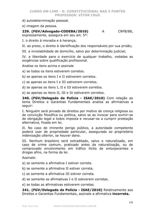 CURSO ON-LINE - D. CONSTITUCIONAL NAS 5 FONTES
PROFESSOR: VÍTOR CRUZ
176
Prof. Vítor Cruz WWW.PONTODOSCONCURSOS.COM.BR
d) autodeterminação pessoal.
e) imagem da pessoa.
239. (FGV/Advogado-CODEBA/2010) A CRFB/88,
expressamente, assegura em seu art. 5º:
I. o direito à moradia e à herança;
II. ao preso, o direito à identificação dos responsáveis por sua prisão;
III. a inviolabilidade de domicílio, salvo por determinação judicial;
IV. a liberdade para o exercício de qualquer trabalho, vedadas as
exigências sobre qualificação profissional.
Analise os itens acima e assinale
a) se todos os itens estiverem corretos.
b) se apenas os itens I e II estiverem corretos.
c) se apenas os itens I e III estiverem corretos.
d) se apenas os itens I, II e III estiverem corretos.
e) se apenas os itens II, III e IV estiverem corretos.
240. (FGV/Delegado de Polícia - ISAE/2010) Com relação ao
tema Direitos e Garantias Fundamentais analise as afirmativas a
seguir:
I. Ninguém será privado de direitos por motivo de crença religiosa ou
de convicção filosófica ou política, salvo se as invocar para eximir-se
de obrigação legal a todos imposta e recusar-se a cumprir prestação
alternativa, fixada em lei.
II. No caso de iminente perigo público, a autoridade competente
poderá usar de propriedade particular, assegurada ao proprietário
indenização ulterior, se houver dano.
III. Nenhum brasileiro será extraditado, salvo o naturalizado, em
caso de crime comum, praticado antes da naturalização, ou de
comprovado envolvimento em tráfico ilícito de entorpecentes e
drogas afins, na forma da lei.
Assinale:
a) se somente a afirmativa I estiver correta.
b) se somente a afirmativa II estiver correta.
c) se somente a afirmativa III estiver correta.
d) se somente as afirmativas I e II estiverem corretas.
e) se todas as afirmativas estiverem corretas.
241. (FGV/Delegado de Polícia - ISAE/2010) Relativamente aos
Direitos e Garantias Fundamentais, assinale a afirmativa incorreta.
 