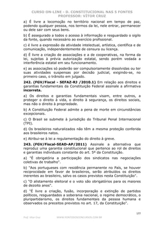 CURSO ON-LINE - D. CONSTITUCIONAL NAS 5 FONTES
PROFESSOR: VÍTOR CRUZ
177
Prof. Vítor Cruz WWW.PONTODOSCONCURSOS.COM.BR
a) É livre a locomoção no território nacional em tempo de paz,
podendo qualquer pessoa, nos termos da lei, nele entrar, permanecer
ou dele sair com seus bens.
b) É assegurado a todos o acesso à informação e resguardado o sigilo
da fonte, quando necessário ao exercício profissional.
c) é livre a expressão da atividade intelectual, artística, científica e de
comunicação, independentemente de censura ou licença.
d) É livre a criação de associações e a de cooperativas, na forma da
lei, sujeitas à prévia autorização estatal, sendo porém vedada a
interferência estatal em seu funcionamento.
e) as associações só poderão ser compulsoriamente dissolvidas ou ter
suas atividades suspensas por decisão judicial, exigindo-se, no
primeiro caso, o trânsito em julgado.
242. (FGV/Fiscal - SEFAZ-RJ /2010.1) Em relação aos direitos e
garantias fundamentais da Constituição Federal assinale a afirmativa
incorreta.
a) Os direitos e garantias fundamentais visam, entre outros, a
proteger o direito à vida, o direito à segurança, os direitos sociais,
mas não o direito à propriedade.
b) A Constituição Federal admite a pena de morte em circunstâncias
excepcionais.
c) O Brasil se submete à jurisdição do Tribunal Penal Internacional
(TPI).
d) Os brasileiros naturalizados não têm a mesma proteção conferida
aos brasileiros natos.
e) Atribui-se à lei a regulamentação do direito à greve.
243. (FGV/Fiscal-SEAD-AP/2011) Assinale a alternativa que
reproduz uma garantia constitucional que pertence ao rol de direitos
e garantias individuais constante do art. 5º da Constituição.
a) "É obrigatória a participação dos sindicatos nas negociações
coletivas de trabalho".
b) "Aos portugueses com residência permanente no País, se houver
reciprocidade em favor de brasileiros, serão atribuídos os direitos
inerentes ao brasileiro, salvo os casos previstos nesta Constituição".
c) "O alistamento eleitoral e o voto são obrigatórios para os maiores
de dezoito anos".
d) "É livre a criação, fusão, incorporação e extinção de partidos
políticos, resguardados a soberania nacional, o regime democrático, o
pluripartidarismo, os direitos fundamentais da pessoa humana e
observados os preceitos previstos no art. 17, da Constituição".
 