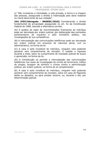 CURSO ON-LINE - D. CONSTITUCIONAL NAS 5 FONTES
PROFESSOR: VÍTOR CRUZ
178
Prof. Vítor Cruz WWW.PONTODOSCONCURSOS.COM.BR
e) "São invioláveis a intimidade, a vida privada, a honra e a imagem
das pessoas, assegurado o direito à indenização pelo dano material
ou moral decorrente de sua violação".
244. (FGV/Advogado - BADESC/2010) Considerando o direito
fundamental de privacidade assegurado no art. 5o da Constituição
Federal de 1988, assinale a alternativa correta.
(A) A quebra de sigilo de movimentações financeiras do indivíduo
pode ser decretada por ordem judicial, por deliberação das comissões
parlamentares de inquérito e pelo ministério público, nas
investigações de sua competência.
(B) A interceptação das comunicações telefônicas pode ser decretada
por ordem judicial em processo de natureza penal, civil ou
administrativa, na forma da lei.
(C) A casa é asilo inviolável do indivíduo, ninguém nela podendo
penetrar sem consentimento do morador. É vedado o ingresso
durante a noite, salvo no cumprimento de mandado judicial de busca
e apreensão, na forma da lei.
(D) A Constituição só permite a interceptação das comunicações
telefônicas nos casos de investigação de crimes de terrorismo, tráfico
de drogas, lavagem de dinheiro e crimes contra a administração
pública, por ordem judicial, na forma de lei complementar.
(E) A casa é asilo inviolável do indivíduo, ninguém nela podendo
penetrar sem consentimento do morador, salvo em caso de flagrante
delito ou desastre, ou para prestar socorro, ou, durante o dia, por
determinação judicial.
 