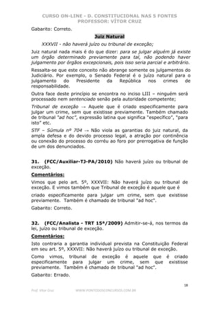 CURSO ON-LINE - D. CONSTITUCIONAL NAS 5 FONTES
PROFESSOR: VÍTOR CRUZ
18
Prof. Vítor Cruz WWW.PONTODOSCONCURSOS.COM.BR
Gabarito: Correto.
Juiz Natural
XXXVII - não haverá juízo ou tribunal de exceção;
Juiz natural nada mais é do que dizer: para se julgar alguém já existe
um órgão determinado previamente para tal, não podendo haver
julgamento por órgãos excepcionais, pois isso seria parcial e arbitrário.
Ressalta-se que este conceito não abrange somente os julgamentos do
Judiciário. Por exemplo, o Senado Federal é o juízo natural para o
julgamento do Presidente da República nos crimes de
responsabilidade.
Outra face deste princípio se encontra no inciso LIII – ninguém será
processado nem sentenciado senão pela autoridade competente;
Tribunal de exceção → Aquele que é criado especificamente para
julgar um crime, sem que existisse previamente. Também chamado
de tribunal “ad hoc”, expressão latina que significa “específico”, “para
isto” etc.
STF – Súmula nº 704 → Não viola as garantias do juiz natural, da
ampla defesa e do devido processo legal, a atração por continência
ou conexão do processo do corréu ao foro por prerrogativa de função
de um dos denunciados.
31. (FCC/Auxiliar-TJ-PA/2010) Não haverá juízo ou tribunal de
exceção.
Comentários:
Vimos que pelo art. 5º, XXXVII: Não haverá juízo ou tribunal de
exceção. E vimos também que Tribunal de exceção é aquele que é
criado especificamente para julgar um crime, sem que existisse
previamente. Também é chamado de tribunal "ad hoc".
Gabarito: Correto.
32. (FCC/Analista - TRT 15ª/2009) Admitir-se-á, nos termos da
lei, juízo ou tribunal de exceção.
Comentários:
Isto contraria a garantia individual prevista na Constituição Federal
em seu art. 5º, XXXVII: Não haverá juízo ou tribunal de exceção.
Como vimos, tribunal de exceção é aquele que é criado
especificamente para julgar um crime, sem que existisse
previamente. Também é chamado de tribunal "ad hoc".
Gabarito: Errado.
 