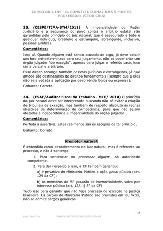CURSO ON-LINE - D. CONSTITUCIONAL NAS 5 FONTES
PROFESSOR: VÍTOR CRUZ
19
Prof. Vítor Cruz WWW.PONTODOSCONCURSOS.COM.BR
33. (CESPE/TJAA-STM/2011) A imparcialidade do Poder
Judiciário e a segurança do povo contra o arbítrio estatal são
garantidas pelo princípio do juiz natural, que é assegurado a todo e
qualquer indivíduo, brasileiro e estrangeiro, abrangendo, inclusive,
pessoas jurídicas.
Comentários:
Isso aí. Quando alguém está sendo acusado de algo, já deve existir
um foro pré-determinado para seu julgamento, não se poder criar um
órgão julgador "de exceção", apenas para julgar o referido caso, isso
seria parcial e arbitrário.
Esse direito abrange também pessoas jurídicas e estrangeiros, já que
ambos são destinatários de direitos fundamentais (sempre que a eles
não seja vedada a aplicação por decorrência lógica ou expressa).
Gabarito: Correto.
34. (ESAF/Auditor Fiscal do Trabalho - MTE/ 2010) O princípio
do juiz natural deve ser interpretado buscando não só evitar a criação
de tribunais de exceção, mas também de respeito absoluto às regras
objetivas de determinação de competência, para que não sejam
afetadas a independência e imparcialidade do órgão julgador.
Comentários:
Perfeita a assertiva, estes realmente são os escopos de tal princípio.
Gabarito: Correto.
Promotor natural:
É entendido como desdobramento do Juiz natural, mas é referente ao
processo, e não à sentença.
1. Para sentenciar ou processar alguém, só autoridade
competente.
2. Para dar respaldo a isso, a CF também garantiu:
a) é privativa do Ministério Público a ação penal pública (art.
129 da CF);
b) os membros do MP gozarão de inamovibilidade, salvo por
interesse público (art. 128, § 5º da CF)
Tudo isso para garantir que não haja processo de exceção na justiça
brasileira. Os cargos do Ministério Público são previstos em lei, fixos,
não se admite cargos genéricos.
 