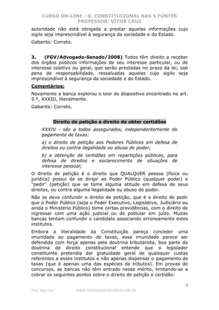 CURSO ON-LINE - D. CONSTITUCIONAL NAS 5 FONTES
PROFESSOR: VÍTOR CRUZ
2
Prof. Vítor Cruz WWW.PONTODOSCONCURSOS.COM.BR
autoridade não está obrigada a prestar aquelas informações cujo
sigilo seja imprescindível à segurança da sociedade e do Estado.
Gabarito: Correto.
3. (FGV/Advogado-Senado/2008) Todos têm direito a receber
dos órgãos públicos informações de seu interesse particular, ou de
interesse coletivo ou geral, que serão prestadas no prazo da lei, sob
pena de responsabilidade, ressalvadas aquelas cujo sigilo seja
imprescindível à segurança da sociedade e do Estado.
Comentários:
Novamente a banca explorou o teor do dispositivo encontrado no art.
5.º, XXXIII, literalmente.
Gabarito: Correto.
Direito de petição e direito de obter certidões
XXXIV - são a todos assegurados, independentemente do
pagamento de taxas:
a) o direito de petição aos Poderes Públicos em defesa de
direitos ou contra ilegalidade ou abuso de poder;
b) a obtenção de certidões em repartições públicas, para
defesa de direitos e esclarecimento de situações de
interesse pessoal;
O direito de petição é o direito que QUALQUER pessoa (física ou
jurídica) possui de se dirigir ao Poder Público (qualquer poder) e
"pedir" (petição) que se tome alguma atitude em defesa de seus
direitos, ou contra alguma ilegalidade ou abuso de poder.
Não se deve confundir o direito de petição, que é o direito de pedir
que o Poder Público (seja o Poder Executivo, Legislativo, Judiciário ou
ainda o Ministério Público) tome certas providências, com o direito de
ingressar com uma ação judicial ou de postular em juízo. Muitas
bancas tentam confundir o candidato associando erroneamente estes
institutos.
Embora a literalidade da Constituição pareça conceder uma
imunidade ao pagamento de taxas, essa imunidade parece ser
defendida com força apenas pela doutrina tributarista, boa parte da
doutrina de direito constitucional entende que o legislador
constituinte pretendia dar gratuidade geral de quaisquer custas
referentes a esses institutos e não apenas dispensar o pagamento de
taxas (que é apenas uma das espécies de tributos). Em provas de
concursos, as bancas não têm entrado nesse mérito, limitando-se a
cobrar os seguintes pontos sobre o direito de petição e certidão:
 