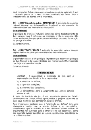 CURSO ON-LINE - D. CONSTITUCIONAL NAS 5 FONTES
PROFESSOR: VÍTOR CRUZ
20
Prof. Vítor Cruz WWW.PONTODOSCONCURSOS.COM.BR
Uadi Lammêgo Bulos ensina que o fundamento deste princípio é que
o acusado possa ter o seu processo analisado de forma livre e
independente, de acordo com a legalidade.
35. (CESPE/Analista Adm.- MPU/2010) O princípio do promotor
natural decorre da independência funcional e da garantia da
inamovibilidade dos membros da instituição.
Comentários:
O princípio do promotor natural é entendido como desdobramento do
Juiz natural, mas é referente ao processo, e não à sentença. São
todas as disposições que garantem que não haja processo de exceção
na justiça brasileira.
Gabarito: Correto.
36. (ESAF/PGFN/2007) O princípio do promotor natural decorre
explicitamente do princípio institucional da indivisibilidade.
Comentários:
O promotor natural é um princípio implícito que decorre do princípio
do Juiz Natural e da Inamovibilidade dos membros do MP, impedindo
que haja processo de exceção.
Gabarito: Errado.
Tribunal do Júri
XXXVIII - é reconhecida a instituição do júri, com a
organização que lhe der a lei, assegurados:
a) a plenitude de defesa;
b) o sigilo das votações;
c) a soberania dos veredictos;
d) a competência para o julgamento dos crimes dolosos
contra a vida;
A ideia do instituto do juri é um importante ponto do Estado
Democrático de Direito, dando oportunidade à própria sociedade de
julgr seus membros que cometerem garaves crimes.
Aqui importante destacar que a “plenitude da defesa” tem uma
abrangência maior que a ampla defesa e o contraditório,
considerando que o acusado e o seu defensor podem utilizar de
argumentos não jurídicos para a obtenção de sua absolvição, como
por exemplo evocar questões de ordem sentimental, sociológica ou
de política criminal.
 