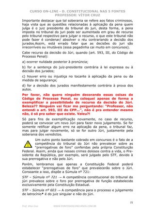 CURSO ON-LINE - D. CONSTITUCIONAL NAS 5 FONTES
PROFESSOR: VÍTOR CRUZ
21
Prof. Vítor Cruz WWW.PONTODOSCONCURSOS.COM.BR
Importante destacar que tal soberania se refere aos fatos criminosos,
haja vista que as questões relacionadas à aplicação da pena quem
julga é o juiz presidente do tribunal do juri, desta forma, a pena
imposta no tribunal do juri pode ser aumentada em grau de recurso
pelo tribunal respectivo para julgar o recurso, o que este tribunal não
pode fazer é condenar/ absolver o réu contrariando a decisão dos
jurados.Assim, está errado falar que as decisões do juri são
irrecorríveis ou imutáveis (essa pegadinha cai muito em concursos).
Cabe recurso da decisão do Júri, quando (art. 593, III, do Código de
Processo Penal):
a) ocorrer nulidade posterior à pronúncia;
b) for a sentença do juiz-presidente contrária à lei expressa ou à
decisão dos jurados;
c) houver erro ou injustiça no tocante à aplicação da pena ou da
medida de segurança;
d) for a decisão dos jurados manifestamente contrária à prova dos
autos.
Por favor, não quero ninguém decorando essas coisas do
Código de Processo Penal, eu coloquei apenas de forma a
exemplificar a possibilidade de recurso da decisão do Júri.
Beleza?? Ninguém vai ficar me perguntando: "Professor, não
entendi o art. 593, III do CPP...", não é pra entender mesmo
não, é só pra saber que existe. Valeu?!
Só para fins de exemplificação novamente, no caso de recurso,
poderá se convocar um novo Júri para fazer novo julgamento. Se for
somente retificar algum erro na aplicação da pena, o tribunal faz,
mas para julgar novamente, só se for outro Júri, justamente pela
soberania dos veredictos.
Um outro ponto bastante cobrado em concursos é o fato de a
competência do tribunal do Júri não prevalecer sobre as
“prerrogativas de foro” conferidas pela própria Constituição
Federal. Assim, ainda que nesses crimes dolosos contra a vida, o Pre-
sidente da República, por exemplo, será julgado pelo STF, devido à
sua prerrogativa e não pelo Júri.
Porém, lembramos que apenas a Constituição Federal poderá
estabelecer “prerrogativas de foro” que prevalecerão sobre o Júri.
Consoante a isso, dispõe a Súmula nº 721:
STF – Súmula nº 721 → A competência constitucional do tribunal do
júri prevalece sobre o foro por prerrogativa de função estabelecido
exclusivamente pela Constituição Estadual.
STF – Súmula nº 603 → A competência para o processo e julgamento
de latrocínio* é do juiz singular e não do júri.
 