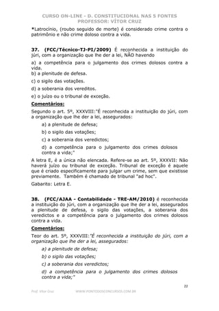 CURSO ON-LINE - D. CONSTITUCIONAL NAS 5 FONTES
PROFESSOR: VÍTOR CRUZ
22
Prof. Vítor Cruz WWW.PONTODOSCONCURSOS.COM.BR
*Latrocínio, (roubo seguido de morte) é considerado crime contra o
patrimônio e não crime doloso contra a vida.
37. (FCC/Técnico-TJ-PI/2009) É reconhecida a instituição do
júri, com a organização que lhe der a lei, NÃO havendo
a) a competência para o julgamento dos crimes dolosos contra a
vida.
b) a plenitude de defesa.
c) o sigilo das votações.
d) a soberania dos vereditos.
e) o juízo ou o tribunal de exceção.
Comentários:
Segundo o art. 5º, XXXVIII:"É reconhecida a instituição do júri, com
a organização que lhe der a lei, assegurados:
a) a plenitude de defesa;
b) o sigilo das votações;
c) a soberania dos veredictos;
d) a competência para o julgamento dos crimes dolosos
contra a vida;"
A letra E, é a única não elencada. Refere-se ao art. 5º, XXXVII: Não
haverá juízo ou tribunal de exceção. Tribunal de exceção é aquele
que é criado especificamente para julgar um crime, sem que existisse
previamente. Também é chamado de tribunal "ad hoc".
Gabarito: Letra E.
38. (FCC/AJAA - Contabilidade - TRE-AM/2010) é reconhecida
a instituição do júri, com a organização que lhe der a lei, assegurados
a plenitude de defesa, o sigilo das votações, a soberania dos
veredictos e a competência para o julgamento dos crimes dolosos
contra a vida.
Comentários:
Teor do art. 5º, XXXVIII:"É reconhecida a instituição do júri, com a
organização que lhe der a lei, assegurados:
a) a plenitude de defesa;
b) o sigilo das votações;
c) a soberania dos veredictos;
d) a competência para o julgamento dos crimes dolosos
contra a vida;"
 