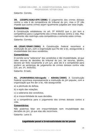CURSO ON-LINE - D. CONSTITUCIONAL NAS 5 FONTES
PROFESSOR: VÍTOR CRUZ
23
Prof. Vítor Cruz WWW.PONTODOSCONCURSOS.COM.BR
Gabarito: Correto.
39. (CESPE/AJAJ-STF/2008) O julgamento dos crimes dolosos
contra a vida é de competência do tribunal do júri, mas a CF não
impede que outros crimes sejam igualmente julgados por esse órgão.
Comentários:
A Constituição estabeleceu no art. 5º XXXVIII que o júri tem a
competência para o julgamento dos crimes dolosos contra a vida. Mas
realmente não restringiu esta competência a somente estes crimes.
Gabarito: Correto.
40. (ESAF/ENAP/2006) A Constituição Federal reconhece a
instituição do júri, com a organização que lhe der a lei, assegurando a
imutabilidade dos seus veredictos.
Comentários:
O correto seria “soberania” dos veredictos e não imutabilidade, já que
cabe recurso às decisões do tribunal do juri, tal recurso, porém,
deverá ser feito novamente a um juri, pois ele é o competente para
proferir as sentenças de julgamento de crimes dolosos contra vida
(CF, art. 5º, XXXVIII).
Gabarito: Errado.
41. (FUNIVERSA/Advogado - ADASA/2009) A Constituição
Federal reconhece expressamente a instituição do júri popular, com a
organização que lhe der a lei, não assegurando
a) a plenitude de defesa.
b) o sigilo das votações.
c) a soberania dos veredictos.
d) a irrecorribilidade de suas decisões.
e) a competência para o julgamento dos crimes dolosos contra a
vida.
Comentários:
Não podemos falar em irrecorribilidade nem imutabilidade das
decisões do júri, já que elas são recorríveis.
Gabarito: Letra D.
Legalidade penal e Irretroatividade da lei penal:
 