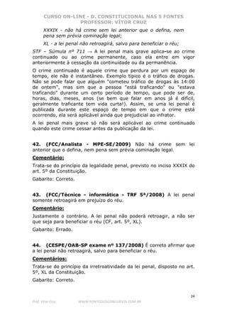CURSO ON-LINE - D. CONSTITUCIONAL NAS 5 FONTES
PROFESSOR: VÍTOR CRUZ
24
Prof. Vítor Cruz WWW.PONTODOSCONCURSOS.COM.BR
XXXIX - não há crime sem lei anterior que o defina, nem
pena sem prévia cominação legal;
XL - a lei penal não retroagirá, salvo para beneficiar o réu;
STF – Súmula nº 711 → A lei penal mais grave aplica-se ao crime
continuado ou ao crime permanente, caso ela entre em vigor
anteriormente à cessação da continuidade ou da permanência.
O crime continuado é aquele crime que perdura por um espaço de
tempo, ele não é instantâneo. Exemplo típico é o tráfico de drogas.
Não se pode falar que alguém "cometeu tráfico de drogas às 14:00
de ontem", mas sim que a pessoa "está traficando" ou "estava
traficando" durante um certo período de tempo, que pode ser de,
horas, dias, meses, anos (se bem que falar em anos já é difícil,
geralmente traficante tem vida curta!). Assim, se uma lei penal é
publicada durante este espaço de tempo em que o crime está
ocorrendo, ela será aplicável ainda que prejudicial ao infrator.
A lei penal mais grave só não será aplicável ao crime continuado
quando este crime cessar antes da publicação da lei.
42. (FCC/Analista - MPE-SE/2009) Não há crime sem lei
anterior que o defina, nem pena sem prévia cominação legal.
Comentário:
Trata-se do princípio da legalidade penal, previsto no inciso XXXIX do
art. 5º da Constituição.
Gabarito: Correto.
43. (FCC/Técnico - informática - TRF 5ª/2008) A lei penal
somente retroagirá em prejuízo do réu.
Comentário:
Justamente o contrário. A lei penal não poderá retroagir, a não ser
que seja para beneficiar o réu (CF, art. 5º, XL).
Gabarito: Errado.
44. (CESPE/OAB-SP exame nº 137/2008) É correto afirmar que
a lei penal não retroagirá, salvo para beneficiar o réu.
Comentários:
Trata-se do princípio da irretroatividade da lei penal, disposto no art.
5º, XL da Constituição.
Gabarito: Correto.
 