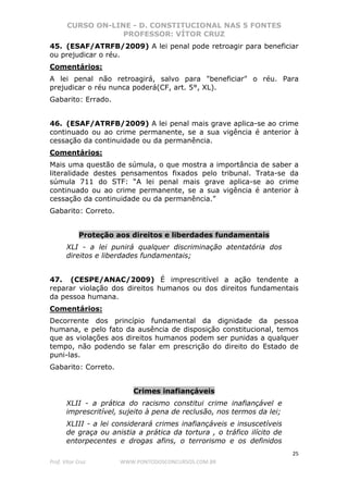 CURSO ON-LINE - D. CONSTITUCIONAL NAS 5 FONTES
PROFESSOR: VÍTOR CRUZ
25
Prof. Vítor Cruz WWW.PONTODOSCONCURSOS.COM.BR
45. (ESAF/ATRFB/2009) A lei penal pode retroagir para beneficiar
ou prejudicar o réu.
Comentários:
A lei penal não retroagirá, salvo para "beneficiar" o réu. Para
prejudicar o réu nunca poderá(CF, art. 5°, XL).
Gabarito: Errado.
46. (ESAF/ATRFB/2009) A lei penal mais grave aplica-se ao crime
continuado ou ao crime permanente, se a sua vigência é anterior à
cessação da continuidade ou da permanência.
Comentários:
Mais uma questão de súmula, o que mostra a importância de saber a
literalidade destes pensamentos fixados pelo tribunal. Trata-se da
súmula 711 do STF: “A lei penal mais grave aplica-se ao crime
continuado ou ao crime permanente, se a sua vigência é anterior à
cessação da continuidade ou da permanência.”
Gabarito: Correto.
Proteção aos direitos e liberdades fundamentais
XLI - a lei punirá qualquer discriminação atentatória dos
direitos e liberdades fundamentais;
47. (CESPE/ANAC/2009) É imprescritível a ação tendente a
reparar violação dos direitos humanos ou dos direitos fundamentais
da pessoa humana.
Comentários:
Decorrente dos princípio fundamental da dignidade da pessoa
humana, e pelo fato da ausência de disposição constitucional, temos
que as violações aos direitos humanos podem ser punidas a qualquer
tempo, não podendo se falar em prescrição do direito do Estado de
puni-las.
Gabarito: Correto.
Crimes inafiançáveis
XLII - a prática do racismo constitui crime inafiançável e
imprescritível, sujeito à pena de reclusão, nos termos da lei;
XLIII - a lei considerará crimes inafiançáveis e insuscetíveis
de graça ou anistia a prática da tortura , o tráfico ilícito de
entorpecentes e drogas afins, o terrorismo e os definidos
 
