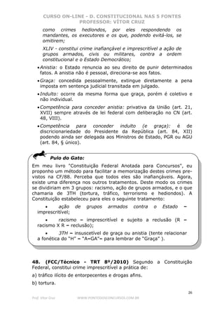 CURSO ON-LINE - D. CONSTITUCIONAL NAS 5 FONTES
PROFESSOR: VÍTOR CRUZ
26
Prof. Vítor Cruz WWW.PONTODOSCONCURSOS.COM.BR
como crimes hediondos, por eles respondendo os
mandantes, os executores e os que, podendo evitá-los, se
omitirem;
XLIV - constitui crime inafiançável e imprescritível a ação de
grupos armados, civis ou militares, contra a ordem
constitucional e o Estado Democrático;
•Anistia: o Estado renuncia ao seu direito de punir determinados
fatos. A anistia não é pessoal, direciona-se aos fatos.
•Graça: concedida pessoalmente, extingue diretamente a pena
imposta em sentença judicial transitada em julgado.
•Indulto: ocorre da mesma forma que graça, porém é coletivo e
não individual.
•Competência para conceder anistia: privativa da União (art. 21,
XVII) sempre através de lei federal com deliberação no CN (art.
48, VIII).
•Competência para conceder indulto (e graça): é de
discricionariedade do Presidente da República (art. 84, XII)
podendo ainda ser delegada aos Ministros de Estado, PGR ou AGU
(art. 84, § único).
Pulo do Gato:
Em meu livro "Constituição Federal Anotada para Concursos", eu
proponho um método para facilitar a memorização destes crimes pre-
vistos na CF/88. Perceba que todos eles são inafiançáveis. Agora,
existe uma diferença nos outros tratamentos. Deste modo os crimes
se dividiriam em 3 grupos: racismo, ação de grupos armados, e o que
chamaria de 3TH (tortura, tráfico, terrorismo e hediondos). A
Constituição estabeleceu para eles o seguinte tratamento:
• ação de grupos armados contra o Estado –
imprescritível;
• racismo – imprescritível e sujeito a reclusão (R –
racismo X R – reclusão);
• 3TH – insuscetível de graça ou anistia (tente relacionar
a fonética do “H” – “A–GA”– para lembrar de “Graça” ).
48. (FCC/Técnico - TRT 8º/2010) Segundo a Constituição
Federal, constitui crime imprescritível a prática de:
a) tráfico ilícito de entorpecentes e drogas afins.
b) tortura.
 