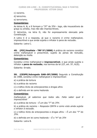 CURSO ON-LINE - D. CONSTITUCIONAL NAS 5 FONTES
PROFESSOR: VÍTOR CRUZ
27
Prof. Vítor Cruz WWW.PONTODOSCONCURSOS.COM.BR
c) racismo.
d) latrocínio.
e) terrorismo.
Comentários:
As letras A, B, e E formam o "3T" do 3TH - logo, são insuscetíveis de
graça ou anistia, mas não são imprescritíveis.
O latrocínio, na letra D, não foi expressamente elencado pela
Constituição.
A Letra C é a resposta, já que o racismo é crime inafiançável,
imprescritível e que ainda sujeita o infrator à pena de reclusão.
Gabarito: Letra C.
49. (FCC/Analista - TRF 5ª/2008) A prática do racismo constitui
crime inafiançável e prescritível, sujeito às penas de reclusão,
detenção ou multa.
Comentários:
Constitui crime inafiançável e imprescretível, e que ainda sujeita o
infrator a pena de reclusão, nos termos da lei (CF, art. 5º, XLII).
Gabarito: Errado.
50. (CESPE/Advogado OAB–SP/2008) Segundo a Constituição
de 1988, constitui crime inafiançável e imprescritível:
a) a prática da tortura
b) a prática do racismo
c) o tráfico ilícito de entorpecentes e drogas afins
d) o definido em lei como hediondo
Comentários:
Inafiançável, já sabemos que todos são. Falta saber qual é
imprescritível
a) a prática da tortura – É um dos “T” do 3TH.
b) a prática do racismo – Resposta CERTA e como visto ainda sujeita
o infrator à reclusão.
c) o tráfico ilícito de entorpecentes e drogas afins – É um dos “T” do
3TH.
d) o definido em lei como hediondo – É o “H” do 3TH
Gabarito: Letra B.
 