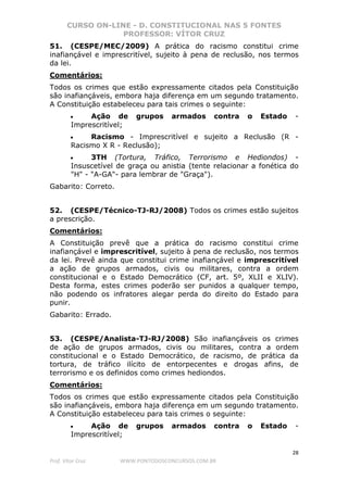 CURSO ON-LINE - D. CONSTITUCIONAL NAS 5 FONTES
PROFESSOR: VÍTOR CRUZ
28
Prof. Vítor Cruz WWW.PONTODOSCONCURSOS.COM.BR
51. (CESPE/MEC/2009) A prática do racismo constitui crime
inafiançável e imprescritível, sujeito à pena de reclusão, nos termos
da lei.
Comentários:
Todos os crimes que estão expressamente citados pela Constituição
são inafiançáveis, embora haja diferença em um segundo tratamento.
A Constituição estabeleceu para tais crimes o seguinte:
• Ação de grupos armados contra o Estado -
Imprescritível;
• Racismo - Imprescritível e sujeito a Reclusão (R -
Racismo X R - Reclusão);
• 3TH (Tortura, Tráfico, Terrorismo e Hediondos) -
Insuscetível de graça ou anistia (tente relacionar a fonética do
"H" - "A-GA"- para lembrar de "Graça").
Gabarito: Correto.
52. (CESPE/Técnico-TJ-RJ/2008) Todos os crimes estão sujeitos
a prescrição.
Comentários:
A Constituição prevê que a prática do racismo constitui crime
inafiançável e imprescritível, sujeito à pena de reclusão, nos termos
da lei. Prevê ainda que constitui crime inafiançável e imprescritível
a ação de grupos armados, civis ou militares, contra a ordem
constitucional e o Estado Democrático (CF, art. 5º, XLII e XLIV).
Desta forma, estes crimes poderão ser punidos a qualquer tempo,
não podendo os infratores alegar perda do direito do Estado para
punir.
Gabarito: Errado.
53. (CESPE/Analista-TJ-RJ/2008) São inafiançáveis os crimes
de ação de grupos armados, civis ou militares, contra a ordem
constitucional e o Estado Democrático, de racismo, de prática da
tortura, de tráfico ilícito de entorpecentes e drogas afins, de
terrorismo e os definidos como crimes hediondos.
Comentários:
Todos os crimes que estão expressamente citados pela Constituição
são inafiançáveis, embora haja diferença em um segundo tratamento.
A Constituição estabeleceu para tais crimes o seguinte:
• Ação de grupos armados contra o Estado -
Imprescritível;
 
