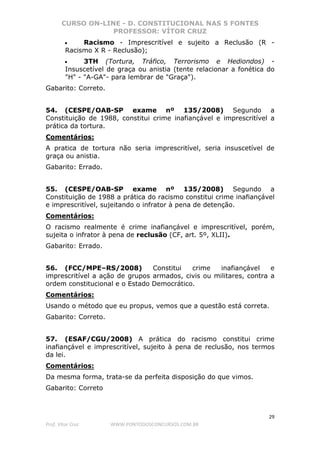 CURSO ON-LINE - D. CONSTITUCIONAL NAS 5 FONTES
PROFESSOR: VÍTOR CRUZ
29
Prof. Vítor Cruz WWW.PONTODOSCONCURSOS.COM.BR
• Racismo - Imprescritível e sujeito a Reclusão (R -
Racismo X R - Reclusão);
• 3TH (Tortura, Tráfico, Terrorismo e Hediondos) -
Insuscetível de graça ou anistia (tente relacionar a fonética do
"H" - "A-GA"- para lembrar de "Graça").
Gabarito: Correto.
54. (CESPE/OAB-SP exame nº 135/2008) Segundo a
Constituição de 1988, constitui crime inafiançável e imprescritível a
prática da tortura.
Comentários:
A pratica de tortura não seria imprescritível, seria insuscetível de
graça ou anistia.
Gabarito: Errado.
55. (CESPE/OAB-SP exame nº 135/2008) Segundo a
Constituição de 1988 a prática do racismo constitui crime inafiançável
e imprescritível, sujeitando o infrator à pena de detenção.
Comentários:
O racismo realmente é crime inafiançável e imprescritível, porém,
sujeita o infrator à pena de reclusão (CF, art. 5º, XLII).
Gabarito: Errado.
56. (FCC/MPE–RS/2008) Constitui crime inafiançável e
imprescritível a ação de grupos armados, civis ou militares, contra a
ordem constitucional e o Estado Democrático.
Comentários:
Usando o método que eu propus, vemos que a questão está correta.
Gabarito: Correto.
57. (ESAF/CGU/2008) A prática do racismo constitui crime
inafiançável e imprescritível, sujeito à pena de reclusão, nos termos
da lei.
Comentários:
Da mesma forma, trata-se da perfeita disposição do que vimos.
Gabarito: Correto
 