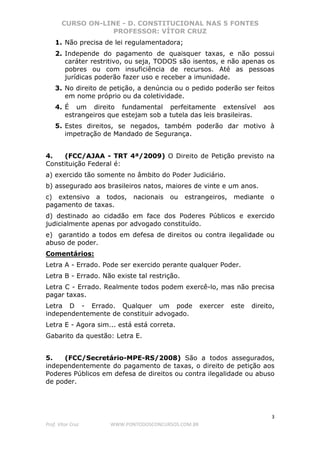 CURSO ON-LINE - D. CONSTITUCIONAL NAS 5 FONTES
PROFESSOR: VÍTOR CRUZ
3
Prof. Vítor Cruz WWW.PONTODOSCONCURSOS.COM.BR
1. Não precisa de lei regulamentadora;
2. Independe do pagamento de quaisquer taxas, e não possui
caráter restritivo, ou seja, TODOS são isentos, e não apenas os
pobres ou com insuficiência de recursos. Até as pessoas
jurídicas poderão fazer uso e receber a imunidade.
3. No direito de petição, a denúncia ou o pedido poderão ser feitos
em nome próprio ou da coletividade.
4. É um direito fundamental perfeitamente extensível aos
estrangeiros que estejam sob a tutela das leis brasileiras.
5. Estes direitos, se negados, também poderão dar motivo à
impetração de Mandado de Segurança.
4. (FCC/AJAA - TRT 4ª/2009) O Direito de Petição previsto na
Constituição Federal é:
a) exercido tão somente no âmbito do Poder Judiciário.
b) assegurado aos brasileiros natos, maiores de vinte e um anos.
c) extensivo a todos, nacionais ou estrangeiros, mediante o
pagamento de taxas.
d) destinado ao cidadão em face dos Poderes Públicos e exercido
judicialmente apenas por advogado constituído.
e) garantido a todos em defesa de direitos ou contra ilegalidade ou
abuso de poder.
Comentários:
Letra A - Errado. Pode ser exercido perante qualquer Poder.
Letra B - Errado. Não existe tal restrição.
Letra C - Errado. Realmente todos podem exercê-lo, mas não precisa
pagar taxas.
Letra D - Errado. Qualquer um pode exercer este direito,
independentemente de constituir advogado.
Letra E - Agora sim... está está correta.
Gabarito da questão: Letra E.
5. (FCC/Secretário-MPE-RS/2008) São a todos assegurados,
independentemente do pagamento de taxas, o direito de petição aos
Poderes Públicos em defesa de direitos ou contra ilegalidade ou abuso
de poder.
 