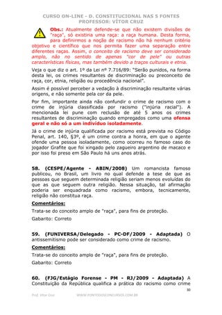 CURSO ON-LINE - D. CONSTITUCIONAL NAS 5 FONTES
PROFESSOR: VÍTOR CRUZ
30
Prof. Vítor Cruz WWW.PONTODOSCONCURSOS.COM.BR
Obs.: Atualmente defende-se que não existem divisões de
"raça", só existiria uma raça: a raça humana. Desta forma,
para definirmos a noção de racismo não há nenhum critério
objetivo e científico que nos permita fazer uma separação entre
diferentes raças. Assim, o conceito de racismo deve ser considerado
amplo, não no sentido de apenas "cor de pele" ou outras
características físicas, mas também devido a traços culturais e etnia.
Veja o que diz o art. 1º da Lei nº 7.716/89: “Serão punidos, na forma
desta lei, os crimes resultantes de discriminação ou preconceito de
raça, cor, etnia, religião ou procedência nacional”.
Assim é possível perceber a vedação à discriminação resultante várias
origens, e não somente pela cor da pele.
Por fim, importante ainda não confundir o crime de racismo com o
crime de injúria classificada por racismo ("injúria racial"). A
mencionada lei pune com reclusão de até 5 anos os crimes
resultantes de discriminação quando empregados como uma ofensa
geral e não só a um indivíduo isoladamente.
Já o crime de injúria qualificada por racismo está prevista no Código
Penal, art. 140, §3º, é um crime contra a honra, em que o agente
ofende uma pessoa isoladamente, como ocorreu no famoso caso do
jogador Grafite que foi xingado pelo zagueiro argentino de macaco e
por isso foi preso em São Paulo há uns anos atrás.
58. (CESPE/Agente - ABIN/2008) Um romancista famoso
publicou, no Brasil, um livro no qual defende a tese de que as
pessoas que seguem determinada religião seriam menos evoluídas do
que as que seguem outra religião. Nessa situação, tal afirmação
poderia ser enquadrada como racismo, embora, tecnicamente,
religião não constitua raça.
Comentários:
Trata-se do conceito amplo de "raça", para fins de proteção.
Gabarito: Correto
59. (FUNIVERSA/Delegado - PC-DF/2009 - Adaptada) O
antissemitismo pode ser considerado como crime de racismo.
Comentários:
Trata-se do conceito amplo de "raça", para fins de proteção.
Gabarito: Correto
60. (FJG/Estágio Forense - PM - RJ/2009 - Adaptada) A
Constituição da República qualifica a prática do racismo como crime
 