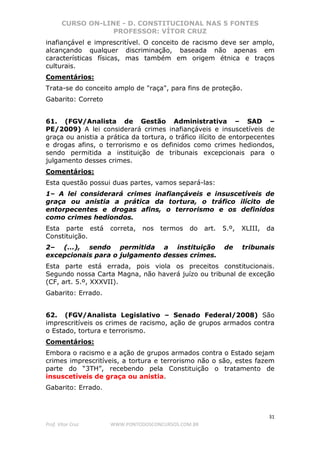 CURSO ON-LINE - D. CONSTITUCIONAL NAS 5 FONTES
PROFESSOR: VÍTOR CRUZ
31
Prof. Vítor Cruz WWW.PONTODOSCONCURSOS.COM.BR
inafiançável e imprescritível. O conceito de racismo deve ser amplo,
alcançando qualquer discriminação, baseada não apenas em
características físicas, mas também em origem étnica e traços
culturais.
Comentários:
Trata-se do conceito amplo de "raça", para fins de proteção.
Gabarito: Correto
61. (FGV/Analista de Gestão Administrativa – SAD –
PE/2009) A lei considerará crimes inafiançáveis e insuscetíveis de
graça ou anistia a prática da tortura, o tráfico ilícito de entorpecentes
e drogas afins, o terrorismo e os definidos como crimes hediondos,
sendo permitida a instituição de tribunais excepcionais para o
julgamento desses crimes.
Comentários:
Esta questão possui duas partes, vamos separá-las:
1– A lei considerará crimes inafiançáveis e insuscetíveis de
graça ou anistia a prática da tortura, o tráfico ilícito de
entorpecentes e drogas afins, o terrorismo e os definidos
como crimes hediondos.
Esta parte está correta, nos termos do art. 5.º, XLIII, da
Constituição.
2– (...), sendo permitida a instituição de tribunais
excepcionais para o julgamento desses crimes.
Esta parte está errada, pois viola os preceitos constitucionais.
Segundo nossa Carta Magna, não haverá juízo ou tribunal de exceção
(CF, art. 5.º, XXXVII).
Gabarito: Errado.
62. (FGV/Analista Legislativo – Senado Federal/2008) São
imprescritíveis os crimes de racismo, ação de grupos armados contra
o Estado, tortura e terrorismo.
Comentários:
Embora o racismo e a ação de grupos armados contra o Estado sejam
crimes imprescritíveis, a tortura e terrorismo não o são, estes fazem
parte do “3TH”, recebendo pela Constituição o tratamento de
insuscetíveis de graça ou anistia.
Gabarito: Errado.
 