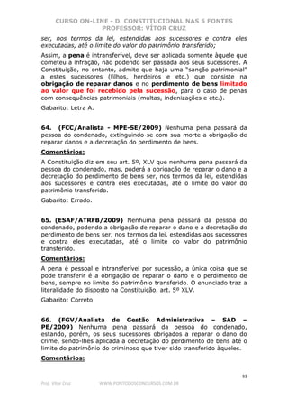 CURSO ON-LINE - D. CONSTITUCIONAL NAS 5 FONTES
PROFESSOR: VÍTOR CRUZ
33
Prof. Vítor Cruz WWW.PONTODOSCONCURSOS.COM.BR
ser, nos termos da lei, estendidas aos sucessores e contra eles
executadas, até o limite do valor do patrimônio transferido;
Assim, a pena é intransferível, deve ser aplicada somente àquele que
cometeu a infração, não podendo ser passada aos seus sucessores. A
Constituição, no entanto, admite que haja uma “sanção patrimonial”
a estes sucessores (filhos, herdeiros e etc.) que consiste na
obrigação de reparar danos e no perdimento de bens limitado
ao valor que foi recebido pela sucessão, para o caso de penas
com consequências patrimoniais (multas, indenizações e etc.).
Gabarito: Letra A.
64. (FCC/Analista - MPE-SE/2009) Nenhuma pena passará da
pessoa do condenado, extinguindo-se com sua morte a obrigação de
reparar danos e a decretação do perdimento de bens.
Comentários:
A Constituição diz em seu art. 5º, XLV que nenhuma pena passará da
pessoa do condenado, mas, poderá a obrigação de reparar o dano e a
decretação do perdimento de bens ser, nos termos da lei, estendidas
aos sucessores e contra eles executadas, até o limite do valor do
patrimônio transferido.
Gabarito: Errado.
65. (ESAF/ATRFB/2009) Nenhuma pena passará da pessoa do
condenado, podendo a obrigação de reparar o dano e a decretação do
perdimento de bens ser, nos termos da lei, estendidas aos sucessores
e contra eles executadas, até o limite do valor do patrimônio
transferido.
Comentários:
A pena é pessoal e intransferível por sucessão, a única coisa que se
pode transferir é a obrigação de reparar o dano e o perdimento de
bens, sempre no limite do patrimônio transferido. O enunciado traz a
literalidade do disposto na Constituição, art. 5º XLV.
Gabarito: Correto
66. (FGV/Analista de Gestão Administrativa – SAD –
PE/2009) Nenhuma pena passará da pessoa do condenado,
estando, porém, os seus sucessores obrigados a reparar o dano do
crime, sendo-lhes aplicada a decretação do perdimento de bens até o
limite do patrimônio do criminoso que tiver sido transferido àqueles.
Comentários:
 